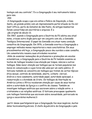 teologia sob seu controle";'0 e a Congregação é seu instrumento básico
para isso.
254
A Congregação ocupa o que era antes o Palácio da Inquisição, a Casa
Santa, um grande prédio com um impressionante portal situado na Via dcl
Sant'Ufficio, perto da Catedral de São Pedro. As antigas masmorras
foram convertidas em escritórios e arquivos. E a
ção original do século 13.
Em 1967, quando a Congregação para a Doutrina da Fé adotou seu atual
nome, criouse outro órgão para agir em conjunto com ela, a Comissão
Teológica Internacional. O papel da Comissão era atuar numa condição
consultiva da Congregação. Em 1976, a Comissão exortou a Congregação a
empregar métodos menos inquisitoriais e mais conciliatórios. Em seus
procedimentos até hoje, a Congregação pouco deu ouvidos a esse conselho.
Um comentarista resumiu suas atividades recentes:
Além de examinar nomeações de professores e promoções em escolas
eclesiásticas, a Congregação para a Doutrina da Fé também examina os
textos de teólogos levados à sua atenção por bispos, núncios e outros
teólogos. Dáse maior atenção aos teólogos que se tornam populares nos
meios dc comunicação e cujos livros são udos por um vasto público. O
Vaticano também se concentra em teólogos que tratam de certos tópicos:
ética sexual, controle de natalidade, aborto, cclibato clerical,
divórcio e novo casamento, autoridade papal, autoridade episcopal, a
ressurreição e a divindade de Cristo. Os teólogos da libertação na
Arnérica Latina e África receberam atenção por causa de seus textos
sobre a autoridade da Igreja e o conflito de classes. Também se
investigam teólogos asiáticos que escrevem sobre a relação entre o
cristianismo e as religiões asiáticas. O Vaticano preocupase igualmente
com teólogos feministas que escrevem sobre sexualidade, patriarcado na
igreja e sacerdotes mulheres.1i
partir desse quartelgeneral que a Congregação faz seus negócios, muitos
deles tecnicamentejudiciais. O chefe dojudiciário da Congregação e pelo
 