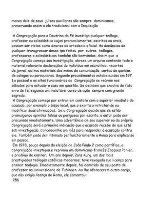 menos dois de seus juízes auxiliares são sempre dominicanos,
preservando assim o elo tradicional com a Inquisição
A Congregação para a Doutrina da Fé investiga qualquer teólogo,
professor ou eclesiástico cujos pronunciamentos, escritos ou orais,
possam ser vistos como desvios da ortodoxia oficial. As denúncias de
qualquer transgressor desse tpo feitas por outros teólogos,
professores e eclesiásticos também são bemvindas. Assim que a
Congregação começa sua investigação, abrese um arquivo contendo todo o
material relevante declarações do indivíduo em escrutínio, recortes
de jornal, outros materiais dos meios de comunicação, cartas de queixas
de colegas ou paroquianos. Segundo procedimentos estabelecidos em 197
1,o pessoal e os altos funcionários da Congregação se reúnem nos
sábados para estudar o caso em questão. Se decidem que envolve de fato
erro de fé, seguese um inelutável curso de ação sempre com grande
segredo.
A Congregação começa por entrar em contato com o superior imediato do
acusado, por exemplo o bispo local, que o exorta a retratar-se ou
modificar suas afirmações. Se a Congregação decide que se estão
promulgando opiniões falsas ou perigosas por escrito, o autor pode ser
procurado imediatamente. Uma advertência de seu superior ou da própria
Congregação será a primeira indicação que o acusado recebe de que está
sob investigação. Concedemlhe um mês para responder à acusação contra
ele. Também pode ser intimado perfunctoriamente a Roma para explicarse
em pessoa.
Em 1978, pouco depois da eleição de João Paulo 2 como pontífice, a
Congregação investigou e reprimiu um dominicano francês,Jacques Pohier,
e proibiuo de ensinar. Um ano depois, 2ans Kung, um dos mais
prestigiados teólogos católicos modernos, teve revogada sua licença para
ensinar teologia. Imediatamente depois, foi demitido de seu posto de
professor na Universidade de Tubingen. Ao lhe oferecerem outro cargo,
que não exigia licença de Roma, ele comentou:
256
 