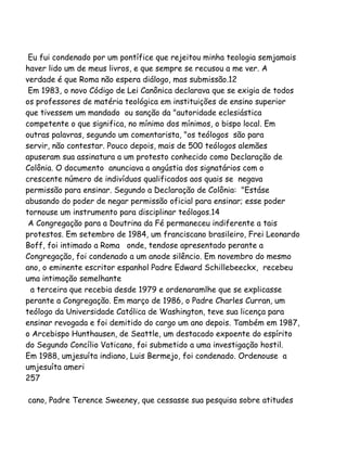 Eu fui condenado por um pontífice que rejeitou minha teologia semjamais
haver lido um de meus livros, e que sempre se recusou a me ver. A
verdade é que Roma não espera diálogo, mas submissão.12
Em 1983, o novo Código de Lei Canônica declarava que se exigia de todos
os professores de matéria teológica em instituições de ensino superior
que tivessem um mandado ou sanção da "autoridade eclesiástica
competente o que significa, no mínimo dos mínimos, o bispo local. Em
outras palavras, segundo um comentarista, "os teólogos são para
servir, não contestar. Pouco depois, mais de 500 teólogos alemães
apuseram sua assinatura a um protesto conhecido como Declaração de
Colônia. O documento anunciava a angústia dos signatários com o
crescente número de indivíduos qualificados aos quais se negava
permissão para ensinar. Segundo a Declaração de Colônia: "Estáse
abusando do poder de negar permissão oficial para ensinar; esse poder
tornouse um instrumento para disciplinar teólogos.14
A Congregação para a Doutrina da Fé permaneceu indiferente a tais
protestos. Em setembro de 1984, um franciscano brasileiro, Frei Leonardo
Boff, foi intimado a Roma onde, tendose apresentado perante a
Congregação, foi condenado a um anode silêncio. Em novembro do mesmo
ano, o eminente escritor espanhol Padre Edward Schillebeeckx, recebeu
uma intimação semelhante
a terceira que recebia desde 1979 e ordenaramlhe que se explicasse
perante a Congregação. Em março de 1986, o Padre Charles Curran, um
teólogo da Universidade Católica de Washington, teve sua licença para
ensinar revogada e foi demitido do cargo um ano depois. Também em 1987,
o Arcebispo Hunthausen, de Seattle, um destacado expoente do espírito
do Segundo Concílio Vaticano, foi submetido a uma investigação hostil.
Em 1988, umjesuíta indiano, Luis Bermejo, foi condenado. Ordenouse a
umjesuíta ameri
257
cano, Padre Terence Sweeney, que cessasse sua pesquisa sobre atitudes
 