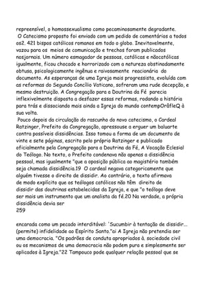 repreensível, o homossexualismo como pecaminosamente degradante.
O Catecismo proposto foi enviado com um pedido de comentários a todos
os2. 421 bispos católicos romanos em todo o globo. Inevitavelmente,
vazou para os meios de comunicação e trechos foram publicados
nosjornais. Um número esmagador de pessoas, católicas e nãocatólicas
igualmente, ficou chocado e horrorizado com a natureza obstinadamente
obtusa, psicologicamente ingênua e raivosamente reacionária do
documento. As esperanças de uma Igreja mais progressista, evoluída com
as reformas do Segundo Concílio Vaticano, sofreram uma rude decepção, e
mesmo destruição. A Congregação para a Doutrina da Fé parecia
inflexivelmente disposta a desfazer essas reformas, rodando a história
para trás e dissociando mais ainda a Igreja do mundo contempOrâfleQ à
sua volta.
Pouco depois da circulação do rascunho do novo catecismo, o Cardeal
Ratzinger, Prefeito da Congregação, apressouse a erguer um baluarte
contra possíveis dissidências. Isso tomou a forma de um documento de
vinte e sete páginas, escrito pelo próprio Ratzinger e publicado
oficialmente pela Congregação para a Doutrina da Fé, A Vocação Eclesial
do Teólogo. No texto, o Prefeito condenava não apenas a dissidência
pessoal, mas igualmente "que a oposição pública ao magistério também
seja chamada dissidência.19 O cardeal negava categoricamente que
alguém tivesse o direito de dissidir. Ao contrário, o texto afirmava
de modo explícito que os teólogos católicos não têm direito de
dissidir das doutrinas estabelecidas da Igreja, e que "o teólogo deve
ser mais um instrumento que um analista da fé.20 Na verdade, a própria
dissidência devia ser
259
encarada como um pecado interditável: 'Sucumbir à tentação de dissidir...
(permite) infidelidade ao Espírito Santo."ai A Igreja não pretendia ser
uma democracia. "Os padrões de conduta apropriados à. sociedade civil
ou os mecanismos de uma democracia não podem pura e simplesmente ser
aplicados à Igreja."22 Tampouco pode qualquer relação pessoal que se
 