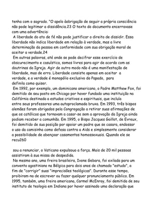 tenha com o sagrado. "O apelo àobrigação de seguir a própria consciência
não pode legitimar a dissidência.23 O texto do documento encerravase
com uma advertência:
A liberdade do ato de fé não pode justificar o direito de dissidir. Essa
liberdade não indica liberdade em relação à verdade, mas a livre
determinação da pessoa em conformidade com sua obrigação moral de
aceitar a verdade.24
Em outras palavras, até onde se pode decifrar esse exercício de
obscurecimento e casuística, somos livres para agir de acordo com as
doutrinas da Igreja. Agir de outro modo não é uma manifestação de
liberdade, mas de erro. Liberdade consiste apenas em aceitar a
verdade, e a verdade é monopólio exclusivo do Papado, para
definila como quiser.
Em 1992, por exemplo, um dominicano americano, o Padre Matthew Fox, foi
demitido de seu posto em Chicago por haver fundado uma instituição na
Califórnia destinada a estudos criativos e espirituais, que incluía
entre seus professores uma autoproclamada bruxa. Em 1993, três bispos
alemães foram obrigados pela Congregação a retirar suas afirmações de
que os católicos que tornavam a casar-se sem a aprovação da Igreja ainda
podiam receber a comunhão. Em 1995, o Bispo Jacques Gaillot, de Evreux,
foi demitido de sua posição por apoiar um padre que se casara, endossar
o uso da camisinha como defesa contra a Aids e simplesmente considerar
a possibilidade de abençoar casamentos homossexuais. Quando ele se
recu260
sou a renunciar, o Vaticano expulsouo a força. Mais de 20 mil pessoas
assistiram à sua missa de despedida.
No mesmo ano, uma freira brasileira, Ivone Gebara, foi exilada para um
convento agostiniano na Bélgica para dois anos de chamado "estudo", a
fim de "corrigir" suas "imprecisões teológicas". Durante esse tempo,
proibiram-na de escrever ou fazer qualquer pronunciamento público. Em
1995, também, uma freira americana, Carmel McEnroy, foi demitida de seu
instituto de teologia em Indiana por haver assinado uma declaração que
 