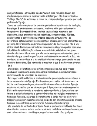 semjustificação, atribuídas aJoão Paulo 2; mas também devem ser
atribuídas pelo menos o mesmo tanto a Ratzinger. Ele é na verdade o
Teólogo Chefe" do Vaticano, e como tal, responsável por grande parte da
política da Igreja.
Como se poderia esperar de um alto prelado e exprofessor de teologia,
Ratzinger é extremamente esperto, embora não particularmente
imaginativo. Expressase bem, muitas vezes chega mesmo a ser
eloquente. Seus argumentos são objetivos, concentrados, lúcidos,
consistentes e dentro de seu próprio esquema circunscrito de
referência ostensivamente convincentes, embora envolvam elementos de
sofisma. Diversamente do Grande Inquisidor de Dostoiévski, não é um
cínico blasé. Raciocínios circulares raramente são promulgados com uma
tal pátina de sofisticação urbana. Ao contrário, não há motivo para
duvidar da sinceridade com que ele emite seus pronunciamentos, para
duvidar de que acredita profunda e ardentemente no que diz e faz. Na
verdade, a sinceridade e a intensidade de sua crença parecem às vezes
beirar o fanatismo. Ese tentando a imaginar o que é melhor num Grande
262
Inquisidor, o fanatismo ou o cinismo maquiavélico. Os dois traços
conduzem igualmente a uma arrogância implacável e à desumanizada
determinação de um míssil de cruzeiro.
Ratzinger está autêntica e profundamente preocupado com os atuais e
futuros assuntos da Igreja. Está ansioso para evitar várias crises de
fé, de confiança no dogma, de moralidade que vê assediando a Igreja
moderna. Acredita que se deve poupar à Igreja esse constrangimento.
Existindo numa elevada e rarefeita esfera própria, a Igreja deve ser
imune e isolada da mácula e controvérsia das instituições meramente
humanas. Para ele, a Igreja é literalmente o corpo místico de Cristo.
Descarta qualquer sugestão de que ela pode ser em última análise criação
humana. Ao contrário, as estruturas fundamentais da Igreja
são produto da vontade do próprio Deus, e portanto invioláveis. Por trás
do exterior humano está o mistério dc uma realidade mais que humana, na
qual reforrnadorcs, soeiólogos, organizadores não têm qualquer
 