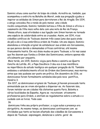 Dominic atuou como auxiliar do bispo da cidade. Acredita-se, também, que
acompanhou o exército na Batalha de Moret, onde sua pregação ajudou a
inspirar os soldados de Simon para derrotarem o Rei de Aragão. Em 1214,
o amigo concedeu-lhe a renda de pelo menos uma cidade
recém-conquistada. Dominic também batizou a filha de Simon e oficiou o
casamento do filho mais velho dele com uma neta do Rei da França.
Nessa altura, suas atividades e sua ligação com Simon haviam-no tornado
uma espécie de celebridade entre os cruzados. Assim, em 1214, ricos
cidadãos católicos de Toulouse doaram três casas (uma das quais ainda
de pé) a ele e à sua embriônica ordem de frades. Um ano depois, Dominic
abandonou a intenção original de estabelecer sua ordem em Carcassonne,
ao que parece devido a demasiadas críticas contrárias, até mesmo
francamente hostis. Em vez disso mudou-se para Toulouse; e foi nas casas
que lhe doaram que fundou a Ordem dos Dominicanos, embora apenas não
oficialmente por enquanto.
Mais tarde, em 1215, Dominic viajou para Roma e assistiu ao Quarto
Concílio de Latrão. Ali, o Papa Inocêncio 3 deu eco à sua insistência
na importância do estudo teológico em qualquer pregação da fé. Também
endossou o estabelecimento oficial da Ordem dos Dominicanos, mas morreu
antes que isso pudesse ser posto em prática. Em dezembro de 1216, os
dominicanos foram formalmente estabelecidos pelo novo pontífice,
Honório 3.
Em 1217, os dominicanos originais de Toulouse já haviam provocado tanta
animosidade que se viram obrigados a dispersar-se. Ao fazerem isso,
foram instalar-se em cidades tão distantes quanto Paris, Bolonha e
várias localidades da Espanha. Agora se recrutavam ativamente
professores para Ordem, e emitiam-se regulamentos sobre o estudo e o
cuidado com os livros. Toda casa
36
dominicana tinha seu próprio professor, a cujas aulas a presença era
obrigatória. Ao mesmo tempo, os dominicanos continuaram com as
atividades que tanto os haviam afastado dos cidadãos de Carcassonne e
depois de Toulouse espionagem, denúncias e coleta geral de
 