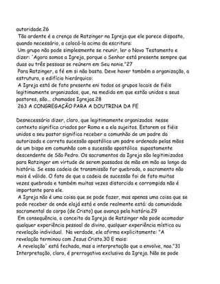 autoridade.26
Tão ardente é a crença de Ratzinger na Igreja que ele parece disposto,
quando necessário, a colocá-la acima da escritura:
Um grupo não pode simplesmente se reunir, ler o Novo Testamento e
dizer: 'Agora somos a Igreja, porque o Senhor está presente sempre que
duas ou três pessoas se reúnern em Seu nonie."27
Para Ratzinger, a fé em si não basta. Deve haver também a organização, a
estrutura, o edifício hierárquico:
A Igreja está de fato presente eni todos os grupos locais de fiéis
legitimamente organizados, que, na medida em que estão unidos a seus
pastores, são... chamados Igrejas.28
263 A CONGREGAÇÃO PARA A DOUTRINA DA FE
Desnecessário dizer, claro, que legitimamente organizados nesse
contexto significa criados por Roma e a ela sujeitos. Estarem os fiéis
unidos a seu pastor significa receber a comunhão de um padre da
autorizada e correta sucessão apostólica um padre ordenado pelas mãos
de um bispo em comunhão com a sucessão apostólica supostamente
descendente de São Pedro. Os sacramentos da Igreja são legitimizados
para Ratzinger em virtude de serem passados de mão em mão ao longo da
história. Se essa cadeia de transmissão for quebrada, o sacramento não
mais é válido. O fato de que a cadeia de sucessão foi de fato muitas
vezes quebrada e também muitas vezes distorcida e corrompida não é
importante para ele.
A Igreja não é uma coisa que se pode fazer, mas apenas uma coisa que se
pode receber de onde elajá está e onde realmente está: da comunidade
sacramental do corpo (de Cristo) que avança pela história.29
Em consequência, o conceito da Igreja de Ratzinger não pode acomodar
qualquer experiência pessoal do divino, qualquer experiência mística ou
revelação individual. Na verdade, ele afirma explicitamente: "A
revelação terminou com Jesus Cristo.30 E mais:
A revelação' está fechada, mas a interpretação que a envolve, nao."31
Interpretação, claro, é prerrogativa exclusiva da Igreja. Não se pode
 
