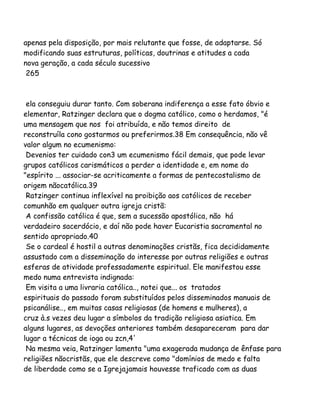 apenas pela disposição, por mais relutante que fosse, de adaptarse. Só
modificando suas estruturas, políticas, doutrinas e atitudes a cada
nova geração, a cada século sucessivo
265
ela conseguiu durar tanto. Com soberana indiferença a esse fato óbvio e
elementar, Ratzinger declara que o dogma católico, como o herdamos, "é
uma mensagem que nos foi atribuída, e não temos direito de
reconstruíla cono gostarmos ou preferirmos.38 Em consequência, não vê
valor algum no ecumenismo:
Devenios ter cuidado con3 um ecumenismo fácil demais, que pode levar
grupos católicos carismáticos a perder a identidade e, em nome do
"espírito ... associar-se acriticamente a formas de pentecostalismo de
origem nãocatólica.39
Ratzinger continua inflexível na proibição aos católicos de receber
comunhão em qualquer outra igreja cristã:
A confissão católica é que, sem a sucessão apostólica, não há
verdadeiro sacerdócio, e daí não pode haver Eucaristia sacramental no
sentido apropriado.40
Se o cardeal é hostil a outras denominações cristãs, fica decididamente
assustado com a disseminação do interesse por outras religiões e outras
esferas de atividade professadamente espiritual. Ele manifestou esse
medo numa entrevista indignada:
Em visita a uma livraria católica.., notei que... os tratados
espirituais do passado foram substituídos pelos disseminados manuais de
psicanálise.., em muitas casas religiosas (de homens e mulheres), a
cruz à.s vezes deu lugar a símbolos da tradição religiosa asiatica. Em
alguns lugares, as devoções anteriores também desapareceram para dar
lugar a técnicas de ioga ou zcn,4'
Na mesma veia, Ratzinger lamenta "uma exagerada mudança de ênfase para
religiões nãocristãs, que ele descreve como "domínios de medo e falta
de liberdade como se a Igrejajamais houvesse traficado com as duas
 