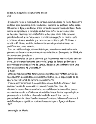 coisas.42 Segundo o dogmatismo exces
266
sivamente rígido e medieval do cardeal, não há espaço no Reino terrestre
de Deus para judaísmo, Islã, hinduísmo, budismo ou qualquer outra coisa.
Há apenas a Igreja de Roma, única verdadeira encarnação de Deus. Tudo
mais é ou ignorância a condição do bárbaro infiel de outros credos
ou heresia. Na moderna Lei Canônica, a heresia, ainda tida como um
princípio do mal, é definida como a obstinada negação ou dúvida, após
o batismo, de uma verdade que deve ser acreditada pela fé divina e
católica.43 Nessa medida, todas as formas de protestantismo se
qualificariam como heresia.
Para os católicos hoje, afirma Ratzinger, uma das necessidades mais
prementes é manter o mundo moderno à distância. Em agosto de 1984, ele
declarou a um jornalista:
Estou convencido de que o dano em que incorremos nestes viutes anos se
deve.., ao desencadeamento dentro da Igreja de forças polêmicas e
centrífugas latentes; efora da Igreja, devese a um confronto com uma
revolução cultural no Ocidente.44
E mais:
Entre as mais urgentes tarefas que os cristãos enfrentam, está a de
reconquistar a capacidade de nãoconformismo, i.e., a capacidade de se
opor a muitos fatos da cultura circundante.45
O que é extraordinário é a capacidade do cardeal de oferecer, sem
qualquer senso de ironia visível, uma definição tão nova de
não conformismo. Nesse contexto, a rebelião que levou muitos jovens
nos anos sessenta a afastar-se do cristianismo e buscar a psicologia, o
pensamento oriental e a chamada tradição esotérica seria
presumivelmente classificada como conformismo. Nãon conformismo é
redefinido para significar nada mais que abraçar a Igreja de Roma.
267
Veneração de Maria
 