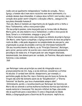 razão com as igualmente indispensáveis "razões do coração... Para a
Igreja, o homem não é nem mero raciocínio nem mero sentimento, é a
unidade dessas duas dimensões. A cabeça deve refletir com lucidez, mas o
coração deve poder sentir simpatia: a devoção a Maria.., assegura à fé
sua plena dimensão humana.8
Para ele, Maria é também um importante elo de ligação entre o Velho e
Novo Testamentos, velha e nova prescrições:
Em sua própria pessoa, como moçajudia que se tornou mãe do Messias,
Maria junta, de uma maneira viva e indissolúvel, o velho e novo povos de
Deus, Israel e o cristianismo, sinagoga e igrej a.49
E Maria funciona também como uma imagem ou símbolo da própria Igreja:
Em Maria, como figura e arquétipo, a Igreja encontra de novo seu próprio
rosto de Mãe, e não pode degenerar na complexidade de uma parte, uma
organização ou grupo de pressão a serviço de interesses humanos.50
Em seu reconhecimento de Maria, ou do "Princípio Feminino", Ratzinger,
para variar, parece estar de acordo com o mais sofisticado pensamento
psicológico de nossa era. A Virgem pode ser uma imagem idealizada,
desumanizada, boa demais para ser verdade, do Feminino. Mas pelo menos é
feminina; e seu endosso
269
por Ratzinger como um princípio ou canal de integração ecoa cs
pronunciamentos de C.G. Jung, e os de místicos, visionários e artistas
há séculos. O cardeal sem dúvida desaprovaria, por exemplo, o
panteísmo pagão de Goe,the; mas o feminino que ele louva na forma da
Virgem não está tão distante assim do de "EwigWeiblich", o "Eterno
Feminino" de Goethe, que leva a humanidade sempre além".
Infelizmente, porém, o reconhecimento por Ratzinger do feminino em
Maria não se estende a outras mulheres mulheres mortais que habitam o
mundo material e fenomenal. Por decreto infalível do Papa, elas ainda
não se qualificam para o sacerdócio. E como a Inquisição na Idade
Média, a Congregação para a Doutrina da Fé as encara implícita ou
 