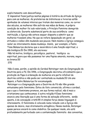 explicitamente com desconfiança.
E impossível fazerjustiça nestas páginas à história da atitude da Igreja
para com as mulheres. As prateleiras de bibliotecas e livrarias estão
apinhadas de volumes inteiros que tratam das maneiras como, no correr
dos séculos, as mulheres têm sofrido nas mãos de Roma. A própria
condição de mulher foi sub-valorizada, o Princípio Feminino denegrido
ou distorcido. Durante substancial parte de sua existência como
instituição, a Igreja não esteve sequer disposta a admitir que as
mulheres tivessem alma. No que se refere àpopulação em geral, as
atitudes e visões vêm mudando aos poucos. Nem mesmo a Igreja conseguiu
isolar-se inteiramente dessa mudança. Assim, por exemplo, o Padre
Tissa Balasuriya declarou que o sacerdócio é uma função espiritual, e
não biológica.51 Em 1990, ele escreveu:
Não há motivo, biológico, psicológico, pastoral, teológico ou
espiritual, para que não possamos ter uma Papisa amarela, morena, negra
ou branca.52
270
Não é essa, porém, a opinião do Cardeal Ratzinger nem da Congregação da
Doutrina para a Fé. Em 1996, a Congregação decretou oficialmente que a
proibição do Papa à ordenação de mulheres era parte infalível da
doutrina católica e não podia ser contestada ou mudada.53 Um ano
depois, o Padre Balasuriya foi excomungado.
Ratzinger e a Congregação para a Doutrina da Fé não têm grande
entusiasmo pelo feminismo. Estou de fato convencido, afirma o cardeal,
que o que o feminismo promove, em sua forma radical, não é mais o
cristianismo que conhecemos; é outra religião.4 Esse feminismo
anuncia uma liberação que é uma forma de salvação diferente, senão
oposta, à da concepção cristã.55 A simples força dessa linguagem é
interessante. O feminismo é colocado numa relação com a Igreja não
apenas de desvio, mas diretamente antagônica. Nessa medida, Ratzinger
quase parece encará-lo como diabólico. De qualquer modo, ele está
profundamente perturbado com a contaminação feminista dos conventos,
 