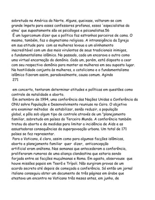 sobretudo na América do Norte. Alguns, queixase, voltaram-se com
grande ímpeto para esses confessores profanos, esses 'especialistas da
alma' que supostamente são os psicólogos e psicanalistas.56
É um lugarcomum dizer que a política faz estranhos parceiros de cama. O
mesmo, também, faz o dogmatismo religioso. A intransigência da Igreja
em sua atitude para com as mulheres levoua a um alinhamento
inacreditável com um dos mais virulentos de seus tradicionais inimigos,
o fundamentalismo islâmico. No passado, cada um encarava o outro como
uma virtual encarnação do demônio. Cada um, porém, está disposto a cear
com seu respectivo demônio para manter as mulheres em seu suposto lugar.
Na hostilidade conjunta às mulheres, o catolicismo e o fundamentalismo
islâmico fizeram assim, paradoxalmente, causa comum. Agindo
271
em concerto, tentaram determinar atitudes e políticas em questões como
controle de natalidade e aborto.
Em setembro de 1994, uma conferência das Nações Unidas a Conferência da
ONU sohre População e Desenvolvimento reuniuse no Cairo. O objetivo
era examinar métodos de estabilizar, senão reduzir, a população
global, e pôla sob algum tipo de controle através de um "planejamento
familiar, sobretudo em países do Terceiro Mundo. A conferência também
tratou do aborto e de medidas para limitar a incidência de Aids e as
assustadoras consequências da superpovoação urbana. Um total de 171
países se fez representar.
Para o Vaticano, é claro, assim como para algumas facções islâmicas,
aborto e planejamento familiar quer dizer, anticoncepção
artificial eram anátema. Nas semanas que antecederam a conferência,
proliferaram rumores de uma aliança clandestina que estaria sendo
forjada entre as facções muçulmanas e Roma. Em agosto, observouse que
houve missões papais em Teerã e Trípoli. Não surgiram provas de um
acordo secreto até depois de começada a conferência. Só então um jornal
italiano conseguiu obter um documento de três páginas em árabe que
atestava um encontro no Vaticano três meses antes, em junho, de
 