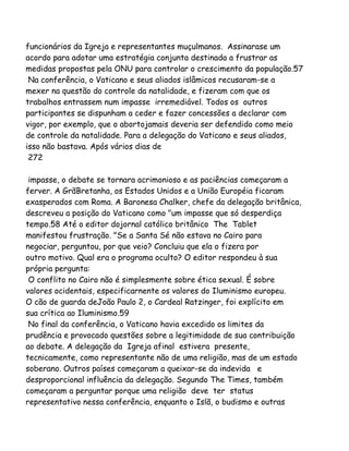funcionários da Igreja e representantes muçulmanos. Assinarase um
acordo para adotar uma estratégia conjunta destinada a frustrar as
medidas propostas pela ONU para controlar o crescimento da população.57
Na conferência, o Vaticano e seus aliados islâmicos recusaram-se a
mexer na questão do controle da natalidade, e fizeram com que os
trabalhos entrassem num impasse irremediável. Todos os outros
participantes se dispunham a ceder e fazer concessões a declarar com
vigor, por exemplo, que o abortojamais deveria ser defendido como meio
de controle da natalidade. Para a delegação do Vaticano e seus aliados,
isso não bastava. Após vários dias de
272
impasse, o debate se tornara acrimonioso e as paciências começaram a
ferver. A GrãBretanha, os Estados Unidos e a União Européia ficaram
exasperados com Roma. A Baronesa Chalker, chefe da delegação britânica,
descreveu a posição do Vaticano como "um impasse que só desperdiça
tempo.58 Até o editor dojornal católico britânico The Tablet
manifestou frustração. "Se a Santa Sé não estava no Cairo para
negociar, perguntou, por que veio? Concluiu que ela o fizera por
outro motivo. Qual era o programa oculto? O editor respondeu à sua
própria pergunta:
O conflito no Cairo não é simplesmente sobre ética sexual. É sobre
valores ocidentais, especificarnente os valores do Iluminismo europeu.
O cão de guarda deJoão Paulo 2, o Cardeal Ratzinger, foi explícito em
sua crítica ao Iluminismo.59
No final da conferência, o Vaticano havia excedido os limites da
prudência e provocado questões sobre a legitimidade de sua contribuição
ao debate. A delegação da Igreja afinal estivera presente,
tecnicamente, como representante não de uma religião, mas de um estado
soberano. Outros países começaram a queixar-se da indevida e
desproporcional influência da delegação. Segundo The Times, também
começaram a perguntar porque uma religião deve ter status
representativo nessa conferência, enquanto o Islã, o budismo e outras
 