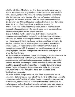 religiões não têm.60 Implícita por trás dessa pergunta, pairava outra.
Devia o Vaticano continuar gozando do status de estado soberano? Em
última análise, concluía The Times, "o grande perdedor na conferência
foi o Vaticano, que tanto forçou a mão.., que enfureceu a maioria das
delegações do Terceiro Mundo,61 além das do Ocidente desenvolvido.
Em setembro de 1992, publicouse a versão definitiva do novo Catecismo
Universal. A mortificação pública e privada com o rascu273
nho do texto fora tranquilamente ignorada, e não se fizera qualquer
concessão. O novo Catecismo, tão fora de passo com o mundo moderno,
inevitavelmente provocou uma reação contrária.
Bispos de todo o mundo, e sobretudo do Ocidente desenvolvido,
expressaram sua profunda preocupação. Na GrãBretanha, o Observer
comentou que o Papa, assistido pelo Cardeal Ratzinger, "pela primeira
vez relacionou controle de natalidade e ensino sexual com princípios de
doutrina católica.2 Não se permitia que a moral pessoal continuasse
sendo pessoal. Achavase agora inextricavelmente enredada com a
ideologia e atrelada à fé. Transgredir em questões sexuais era pôr em
perigo o próprio status do transgressor como membro comungante da
lgreja Católica Romana.
As declarações posteriores do Papado e da Congregação para a Doutrina da
Fé só se tornaram mais doutrinárias, mais intransigentes, mais
arrogantemente indiferentes às necessidades, exigências e aspirações
humanas. Em 1994, por exemplo, o Papa João Paulo 2 emitiu uma carta
apostólica que proibia definitivamente a ordenação de mulheres como
padres. Depois, a Congregação para a Doutrina da Fé declarou que o
pronunciamento do Papa na questão devia ser encarado como
"infalivelmente ensinado.
No verão de 1998, o Papa cmitiu um novo édito, acompanhado por um
comentário da Congregação para a Doutrina da Fé. O édito exigia completa
e absoluta adesão à posição oficial do Papado em questões como controle
de natalidade, aborto, relações sexuais extramaritais e ordenação de
mulheres como padres. Era absolutamente proibido mexer com a suposta
escolha feita por Cristo" ao aceitar apenas homens no sacerdócio.63 A
 
