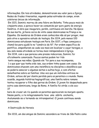 informações. Em tais atividades, demonstraram seu valor para a Igreja.
Redes de frades itinerantes, vagando pelas estradas do campo, eram
coletores únicos de informação.
Em 1221, Dominic morreu de uma febre em Bolonha. Tinha pouco mais de
cinqüenta anos, e parece haver-se consumido por puro gasto de energia
fanática. A obra que inaugurara, porém, continuava em marcha. Na época
de sua morte, já havia cerca de vinte casas dominicanas na França e na
Espanha. Os membros da Ordem eram conhecidos não só por pregar, mas
pelo ativo e agressivo estudo de teologia. Em 1224, pelo menos 120
dominicanos estudavam teologia em Paris. Em 1227, o Papa começava a
chamá-los para ajudá-lo no "comércio da fé". Por ordem específica do
pontífice, empenharam-se cada vez mais em localizar e caçar hereges, e
seu zelo nessa atividade os tornou mais indispensáveis à Igreja.
Em 1234, com o que pareceu uma pressa indecorosa, Dominic foi
oficialmente canonizado. Poucos santos podem ter tido
tanto sangue nas mãos. Quando ele "foi para a sua recompensa,
1 o que quer que tenha sido isso, sua ordem tinha quase cem casas. Os
dominicanos atuavam com uma insistência na disciplina e obediência que
se poderia associar a algumas seitas e eu1tos hoje, e com efeitos
semelhantes sobre as famílias. Uma vez que um indivíduo entrava na
Ordem, estava daí por diante perdido para os parentes e o mundo. Numa
ocasião, segundo histórias hagiográficas, uma família nobre romana
tentou recuperar o filho das garras da Ordem. O jovem foi despachado para
outra casa dominicana, longe de Roma. A família foi atrás; e ele aca-
37
bara de cruzar um rio quando os parentes apareceram na margem oposta.
Nesse ponto, o rio milagrosamente teve uma súbita enchente,
Avolumando-se e tornando-se intransponível. O jovem continuou sendo
dominicano.
A Destruição da Heresia
Em 1233, um dos amigos de Dominic ascendera ao trono de São Pedro como
 
