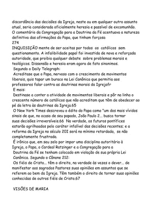 discordância das decisões da Igreja, neste ou em qualquer outro assunto
atual, seria considerada oficialmente heresia e passível de excomunhão.
O comentário da Congregação para a Doutrina da Fé acentuava a natureza
definitiva das afirmações do Papa, que tinham forçosa
274
INQUISIÇÃO mente de ser aceitas por todos os católicos sem
questionamento. A infalibilidade papal foi investida de nova e reforçada
autoridade, que proibia qualquer debate sobre problemas morais e
teológicos. Dissensão e heresia eram agora de fato sinonimos.
Segundo o Daily Telegraph:
Acreditase que o Papa, nervoso com o crescimento de movimentos
liberais, quis tapar um buraco na Lei Canônica que permitia aos
professores falar contra as doutrinas morais da Igrejafr
E mais:
Destinase a conter a atividade de movimentos liberais e pôr na linha o
crescente número de católicos que não acreditam que têm de obedecer ao
pé da letra às doutrinas da Igreja.65
O New York Times descreveu o édito do Papa como "um dos mais vívidos
sinais de que, no ocaso de seu papado, João Paulo 2... busca tornar
suas decisões irreversíveis.66 Na verdade, os futuros pontífices
estarão agrilhoados pelo caráter infalível das decisões recentes; e a
reforma da Igreja no século 20I será no mínimo retardada, se não
completamente frustrada.
É irônico que, em seu zelo por impor uma disciplina autoritária à
Igreja, o Papa, o Cardeal Ratzinger e a Congregação para a
Doutrina da Fé se tenham colocado em violação de sua própria Lei
Canônica. Segundo o Cânone 212:
Os fiéis de Cristo... têm o direito, na verdade às vezes o dever... de
manifestar aos sagrados Pastores suas opiniões em assuntos que se
referem ao bem da Igreja. Têm também o direito de tornar suas opiniões
conhecidas de outros fiéis de Cristo.67
VISÕES DE MARIA
 