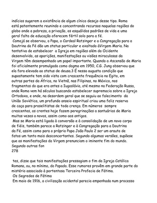 indícios sugerem a existência de algum cínico desejo desse tipo. Roma
está patentemente reunindo e concentrando recursos naquelas regiões do
globo onde a pobreza, a privação, os esquálidos padrões de vida e uma
geral falta de educação oferecem fértil solo para a fé.
Comojá se observou, o Papa, o Cardeal Ratzinger e a Congregação para a
Doutrina da Fé dão um status particular e exaltado àVirgem Maria. Na
tentativa de estabelecer a Igreja em regiões além do Ocidente
desenvolvido, as aparições, manifestações ou visões miraculosas da
Virgem têm desempenhado um papel importante. Quando a Ascensão de Maria
foi oficialmente promulgada como dogma em 1950, C.G. Jung observou que
ela fora elevada ao status de deusa.3 É nessa augusta condição que
supostamente tem sido vista com crescente frequência no Egito, em
outras partes da África, no Vietnã, nas Filipinas, no México, nos
fragmentos do que era antes a Iugoslávia, até mesmo na Federação Russa,
onde Roma vem há séculos buscando estabelecer supremacia sobre a Igreja
Ortodoxa, e onde, na desordem geral que se seguiu ao falecimento da
União Soviética, um profundo anseio espiritual criou uma feliz reserva
de caça para proselitistas de toda crença. Em números sempre
crescentes, os crentes hoje fazem peregrinações a santuários de Maria
muitas vezes a novos, assim como aos antigos.
Mas se Maria está ligada à conversão e à consolidação de um novo corpo
de fiéis, também parece a Ratzinger e à Congregação para a Doutrina
da Fé, assim como para o próprio Papa João Paulo 2 ser um arauto de
fatos um tanto mais desconcertantes. Segundo algumas versões, supõese
que as manifestações da Virgem prenunciam o iminente fim do mundo.
Segundo outras fon
278
tes, dizse que tais manifestações pressagiam o fim da Igreja Católica
Romana, ou, no mínimo, do Papado. Esse rumores provêm em grande parte do
mistério associado à portentosa Terceira Profecia de Fátima.
Os Segredos de Fátima
Em maio de 1916, a civilização ocidental parecia empenhada num processo
 