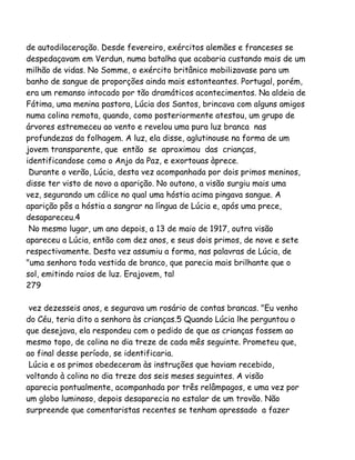 de autodilaceração. Desde fevereiro, exércitos alemães e franceses se
despedaçavam em Verdun, numa batalha que acabaria custando mais de um
milhão de vidas. No Somme, o exército britânico mobilizavase para um
banho de sangue de proporções ainda mais estonteantes. Portugal, porém,
era um remanso intocado por tão dramáticos acontecimentos. Na aldeia de
Fátima, uma menina pastora, Lúcia dos Santos, brincava com alguns amigos
numa colina remota, quando, como posteriormente atestou, um grupo de
árvores estremeceu ao vento e revelou uma pura luz branca nas
profundezas da folhagem. A luz, ela disse, aglutinouse na forma de um
jovem transparente, que então se aproximou das crianças,
identificandose como o Anjo da Paz, e exortouas àprece.
Durante o verão, Lúcia, desta vez acompanhada por dois primos meninos,
disse ter visto de novo a aparição. No outono, a visão surgiu mais uma
vez, segurando um cálice no qual uma hóstia acima pingava sangue. A
aparição pôs a hóstia a sangrar na língua de Lúcia e, após uma prece,
desapareceu.4
No mesmo lugar, um ano depois, a 13 de maio de 1917, outra visão
apareceu a Lúcia, então com dez anos, e seus dois primos, de nove e sete
respectivamente. Desta vez assumiu a forma, nas palavras de Lúcia, de
"uma senhora toda vestida de branco, que parecia mais brilhante que o
sol, emitindo raios de luz. Erajovem, tal
279
vez dezesseis anos, e segurava um rosário de contas brancas. "Eu venho
do Céu, teria dito a senhora às crianças.5 Quando Lúcia lhe perguntou o
que desejava, ela respondeu com o pedido de que as crianças fossem ao
mesmo topo, de colina no dia treze de cada mês seguinte. Prometeu que,
ao final desse período, se identificaria.
Lúcia e os primos obedeceram às instruções que haviam recebido,
voltando à colina no dia treze dos seis meses seguintes. A visão
aparecia pontualmente, acompanhada por três relâmpagos, e uma vez por
um globo luminoso, depois desaparecia no estalar de um trovão. Não
surpreende que comentaristas recentes se tenham apressado a fazer
 