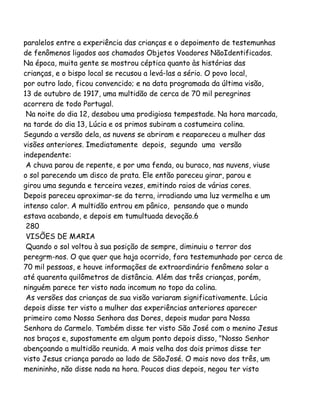 paralelos entre a experiência das crianças e o depoimento de testemunhas
de fenômenos ligados aos chamados Objetos Voadores NãoIdentificados.
Na época, muita gente se mostrou céptica quanto às histórias das
crianças, e o bispo local se recusou a levá-las a sério. O povo local,
por outro lado, ficou convencido; e na data programada da última visão,
13 de outubro de 1917, uma multidão de cerca de 70 mil peregrinos
acorrera de todo Portugal.
Na noite do dia 12, desabou uma prodigiosa tempestade. Na hora marcada,
na tarde do dia 13, Lúcia e os primos subiram a costumeira colina.
Segundo a versão dela, as nuvens se abriram e reapareceu a mulher das
visões anteriores. Imediatamente depois, segundo uma versão
independente:
A chuva parou de repente, e por uma fenda, ou buraco, nas nuvens, viuse
o sol parecendo um disco de prata. Ele então pareceu girar, parou e
girou uma segunda e terceira vezes, emitindo raios de várias cores.
Depois pareceu aproximar-se da terra, irradiando uma luz vermelha e um
intenso calor. A multidão entrou em pânico, pensando que o mundo
estava acabando, e depois em tumultuada devoção.6
280
VISÕES DE MARIA
Quando o sol voltou à sua posição de sempre, diminuiu o terror dos
peregrm-nos. O que quer que haja ocorrido, fora testemunhado por cerca de
70 mil pessoas, e houve informações de extraordinário fenômeno solar a
até quarenta quilômetros de distância. Além das três crianças, porém,
ninguém parece ter visto nada incomum no topo da colina.
As versões das crianças de sua visão variaram significativamente. Lúcia
depois disse ter visto a mulher das experiências anteriores aparecer
primeiro como Nossa Senhora das Dores, depois mudar para Nossa
Senhora do Carmelo. Também disse ter visto São José com o menino Jesus
nos braços e, supostamente em algum ponto depois disso, "Nosso Senhor
abençoando a multidão reunida. A mais velha dos dois primos disse ter
visto Jesus criança parado ao lado de SãoJosé. O mais novo dos três, um
menininho, não disse nada na hora. Poucos dias depois, negou ter visto
 