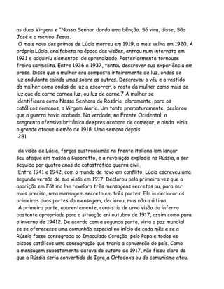 as duas Virgens e "Nosso Senhor dando uma bênção. Só vira, disse, São
José e o menino Jesus.
O mais novo dos primos de Lúcia morreu em 1919, a mais velha em 1920. A
própria Lúcia, analfabeta na época das visões, entrou num internato em
1921 e adquiriu elementos de aprendizado. Posteriormente tornouse
freira carmelita. Entre 1936 e 1937, tentou descrever sua experiência em
prosa. Disse que a mulher era composta inteiramente de luz, ondas de
luz ondulante caindo umas sobre as outras. Descreveu o véu e o vestido
da mulher como ondas de luz a escorrer, o rosto da mulher como mais de
luz que de carne carnea luz, ou luz de carne.7 A mulher se
identificara como Nossa Senhora do Rosário claramente, para os
católicos romanos, a Virgem Maria. Um tanto prematuramente, declarou
que a guerra havia acabado. Na verdade, na Frente Ocidental, a
sangrenta ofensiva britânica deYpres acabara de começar, e ainda viria
o grande ataque alemão de 1918. Uma semana depois
281
da visão de Lúcia, forças austroalemãs na frente italiana iam lançar
seu ataque em massa a Caporetto, e a revolução explodia na Rússia, a ser
seguida por quatro anos de catastrófica guerra civil.
Entre 1941 e 1942, com o mundo de novo em conflito, Lúcia escreveu uma
segunda versão de sua visão em 1917. Declarou pela primeira vez que a
aparição em Fátima lhe revelara três mensagens secretas ou, para ser
mais preciso, uma mensagem secreta em três partes. Ela ia declarar as
primeiras duas partes da mensagem, declarou, mas não a última.
A primeira parte, aparentemente, consistia de urna visão do inferno
bastante apropriada para a situação eni outubro de 1917, assim como para
o inverno de 19412. De acordo com a segunda parte, viria a paz mundial
se se oferecesse uma comunhão especial no início de cada mês e se a
Rússia fosse consagrada ao Imaculado Coração pelo Papa e todos os
bispos católicos uma consagração que traria a conversão do país. Como
a mensagem supostamente datava do outono de 1917, não ficou claro do
que a Rússia seria convertida da Igreja Ortodoxa ou do comunismo ateu.
 