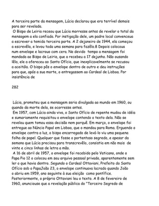 A terceira parte da mensagem, Lúcia declarou que era terrível demais
para ser revelada.
O Bispo de Leiria receou que Lúcia morresse antes de revelar o total da
mensagem a ela confiada. Por instigação dele, um padre local convenceua
a escrever a temida terceira parte. A 2 dejaneiro de 1944, ela começou
a escrevêla, e levou toda uma semana para fazêlo.8 Depois colocoua
num envelope e lacrouo com cera. No devido tempo a mensagem foi
mandada ao Bispo de Leiria, que a recebeu a 17 dejunho. Não ousando
lêla, ele a ofereceu ao Santo Ofício, que inexplicavelmente se recusou
a aceitála. O bispo pôs o envelope dentro de outro e deu instruções
para que, após a sua morte, o entregassem ao Cardeal de Lisboa. Por
insistência de
282
Lúcia, prometeu que a mensagem seria divulgada ao mundo em 1960, ou
quando da morte dela, se ocorresse antes.
Em 1957, com Lúcia ainda viva, o Santo Ofício de repente mudou de idéia
e sumariamente requisitou o envelope contendo o texto dela. Não se
revelou quem tomou essa decisão nem porquê. Em março, o envelope foi
entregue ao Núncio Papal em Lisboa, que o mandou para Roma. Erguendo o
envelope contra a luz, o bispo encarregado de levá-lo viu uma pequena
folha de papel. Qualquer que fosse o portentoso segredo, e apesar da
semana que Lúcia precisou para transcrevêlo, consistia em não mais de
vinte e cinco linhas de letra a mão.
A 16 de abril de 1957, o envelope foi recebido pelo Vaticano, onde o
Papa Pio 12 o colocou em seu arquivo pessoal privado, aparentemente sem
ler o que havia dentro. Segundo o Cardeal Ottaviani, Prefeito do Santo
Ofício sob o PapaJoão 23, o envelope continuava lacrado quando João
o abriu em 1959, ano seguinte à sua eleição como pontífice.
Posteriormente, o próprio Ottaviani leu o texto. A 8 de fevereiro de
1960, anunciouse que a revelação pública do "Terceiro Segredo de
 