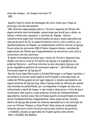 sinal dos tempos... de tempos terríveis."17
285
Quanto à parte oculta da mensagem de Lúcia, dizse que o Papa se
preocupa com ela diariamente.
Não faltaram especulações sobre o Terceiro Segredo de Fátima. Em
alguns setores mais exremados, sussurrouse que prevê que o diabo, ou
talvez o Anticristo, usurpará o controle do Papado. Outros
comentaristas sugeriram interpretações um pouco menos apocalípticas
uma perda geral de fé, ou especificamente entre o clero católico, ou o
desmantelamento do Papado, ou simplesmente conflito interno na Igreja.
Pouco antes de morrerem 1981,0 Padre Joaquim Alonso, reconhecido
especialista em Fátima que frequentemente se encontrava com Lúcia e
conversava com ela, escreveu:
E assim inteiramente provável que o texto do Terceiro Segredo faça
alusão concreta à crise dc Fé dentro da Igreja e à negligência dos
próprios Pastorcs... conflitos internos no seio da própria Igreja e de
grave negligência pastoral da hierarquia superior... deficiências da
hierarquia superior da Igreja.10
Devido à sua importância para o Cardeal Ratzinger e os Papas recentes, e
ao mistério (e muitas vezes espúria mistificação) a elas associado, as
visões de Fátima gozam de um lugar especial, e mesmo sacrossanto, em
alguns enclaves da Igreja hoje. Mas a Igreja ainda se esforça por passar
uma fachada de estabilidade, por corresponder à imagem de uma arca
enfrentando a maré do tempo; e isso tende a obscurecer o fato de que o
catolicismo está sujeito a suas próprias formas de fundamentalismo
apocalíptico, muitas vezes tão extremas quanto as encontradas em muitas
seitas fundamentalistas independentes. Como essas seitas, facções
dentro da Igreja são presas de temores apocalípticos e da convicção de
viver os Ultimos Tempos, ou Dias Finais. Esse senso de condenação
iminente percorre muita literatura devocional católica da periferia
e também o fazem as aparições da Virgem agindo como arauto.
286 it VISÕES DE MARIA
 