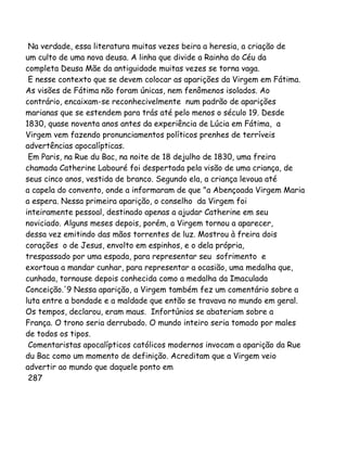 Na verdade, essa literatura muitas vezes beira a heresia, a criação de
um culto de uma nova deusa. A linha que divide a Rainha do Céu da
completa Deusa Mãe da antiguidade muitas vezes se torna vaga.
E nesse contexto que se devem colocar as aparições da Virgem em Fátima.
As visões de Fátima não foram únicas, nem fenômenos isolados. Ao
contrário, encaixam-se reconhecivelmente num padrão de aparições
marianas que se estendem para trás até pelo menos o século 19. Desde
1830, quase noventa anos antes da experiência de Lúcia em Fátima, a
Virgem vem fazendo pronunciamentos políticos prenhes de terríveis
advertências apocalípticas.
Em Paris, na Rue du Bac, na noite de 18 dejulho de 1830, uma freira
chamada Catherine Labouré foi despertada pela visão de uma criança, de
seus cinco anos, vestida de branco. Segundo ela, a criança levoua até
a capela do convento, onde a informaram de que "a Abençoada Virgem Maria
a espera. Nessa primeira aparição, o conselho da Virgem foi
inteiramente pessoal, destinado apenas a ajudar Catherine em seu
noviciado. Alguns meses depois, porém, a Virgem tornou a aparecer,
dessa vez emitindo das mãos torrentes de luz. Mostrou à freira dois
corações o de Jesus, envolto em espinhos, e o dela própria,
trespassado por uma espada, para representar seu sofrimento e
exortoua a mandar cunhar, para representar a ocasião, uma medalha que,
cunhada, tornouse depois conhecida como a medalha da Imaculada
Conceição.'9 Nessa aparição, a Virgem também fez um comentário sobre a
luta entre a bondade e a maldade que então se travava no mundo em geral.
Os tempos, declarou, eram maus. Infortúnios se abateriam sobre a
França. O trono seria derrubado. O mundo inteiro seria tomado por males
de todos os tipos.
Comentaristas apocalípticos católicos modernos invocam a aparição da Rue
du Bac como um momento de definição. Acreditam que a Virgem veio
advertir ao mundo que daquele ponto em
287
 