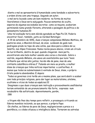 diante o mal se apresentaria à humanidade como bondade e subverteria
a ordem divina com uma trapaça. Segundo um autor,
o mal seria louvado como um bem moderno na forma de muitos
liberalismos e Deus seria subjugado. Poucas sementes do oculto,
esporos de algumas sociedades secretas como os maçons, acabariam
germinando numa grande floresta, alterando a paisagem da política e do
pensamento humanos.20
Uma tal avaliação teria sem dúvida agradado ao Papa Pio IX. Poderia
encontrar favor, também, junto ao Cardeal Ratzinger.
A 19 de setembro de 1846, duas crianças camponesas Mélame Mathieu, de
quatorze anos, e Maximin Giraud, de onze cuidavam do gado num
pedregoso prado no topo de uma colina, que dava para a aldeia de La
Salette, nos Alpes franceses. Numa ravina pouco abaixo, viram um círculo
de luz brilhante, dentro do qual, quando chegaram mais perto,
encontraram uma bela mulher usando uma coroa e chorando. Sobre o
vestido, segundo Mélanie, ela usava um aventalzinho que luzia "mais
brilhante que vários sóis juntos, tecido não de pano, mas de uma
cintilante substância etérea.2' Falando em meio ao pranto, a mulher
disse às crianças que tinha notícias importantes a confiarlhes. A
menos que todos se submetessem à vontade de Deus, disse, o próprio
Cristo poderia abandonálos. E depois:
Todos os governos civis terão um e mesmo plano, que será abolir e acabar
com todo princípio religioso, para dar lugar ao materialismo, ateísmo,
ocultismo e vícios de todas as espécies.22
Imaginase o que duas crianças sem instrução e provavelmente analfabetas
teriam entendido de um pronunciamento tão forte, expresso num
vocabulário tão sofisticado. Aparentemente, porém,
288
a Virgem não lhes deu tempo para refletir, e prosseguiu criticando os
líderes mundiais incluindo, ao que parece, o próprio Papa:
Os chefes, os líderes do povo de Deus, negligenciaram a prece e a
penitência, e o diabo ofuscou a inteligência deles. Tornaram-se estrelas
 