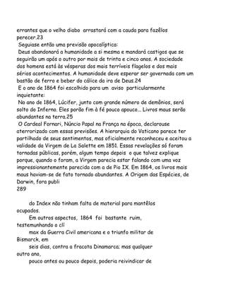 errantes que o velho diabo arrastará com a cauda para fazêlos
perecer.23
Seguiase então uma previsão apocalíptica:
Deus abandonará a humanidade a si mesma e mandará castigos que se
seguirão um após o outro por mais de trinta e cinco anos. A sociedade
dos homens está às vésperas dos mais terríveis flagelos e dos mais
sérios acontecimentos. A humanidade deve esperar ser governada com um
bastão de ferro e beber do cálice da ira de Deus.24
E o ano de 1864 foi escolhido para um aviso particularmente
inquietante:
No ano de 1864, Lúcifer, junto com grande número de demônios, será
solto do Inferno. Eles porão fim à fé pouco apouco... Livros maus serão
abundantes na terra.25
O Cardeal Fornari, Núncio Papal na França na época, declarouse
aterrorizado com essas previsões. A hierarquia do Vaticano parece ter
partilhado de seus sentimentos, mas oficialmente reconheceu e aceitou a
validade da Virgem de La Salette em 1851. Essas revelações só foram
tornadas públicas, porém, algum tempo depois o que talvez explique
porque, quando o foram, a Virgem parecia estar falando com uma voz
impressionantemente parecida com a de Pio IX. Em 1864, os livros mais
maus haviam-se de fato tornado abundantes. A Origem das Espécies, de
Darwin, fora publi
289
do Index não tinham falta de material para mantêlos
ocupados.
Em outros aspectos, 1864 foi bastante ruim,
testemunhando o clí
max da Guerra Civil americana e o triunfo militar de
Bismarck, em
seis dias, contra a fracota Dinamarca; mas qualquer
outro ano,
pouco antes ou pouco depois, poderia reivindicar de
 