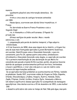 maneira
igualmente plausível uma intervenção demoníaca. Os
previstos
trinta e cinco anos de castigos terseiam estendido
até 1881.
Nessa época, ocorreram sem dúvida fatos traumáticos. A
França
foi derrotada na Guerra Franco-Prussiana e caiu o
Segundo Impé
rio. A Alemanha e a Itália unificaramse. O Papado foi
privado dos
últimos vestígios de poder secular. Mas o mundo
sobreviveu; e em
t. compensação pela perda de domínio temporal, o Papa adquiriu
infalibilidade.
A 11 de fevereiro de 1858, doze anos depois de La Salettc, a Virgem fez
uma de suas mais festejadas aparições à jovem Bernadette Soubirous,
em Lourdes. Identificouse como a Imaculada Conceição o que era
conveniente, pois Pio IX, apenas quatro anos antes, estabelecera
oficialmente a Imaculada Conceição como dogma, e a aparição em Lourdes
"foi a primeira manifestação de uma declaração de que Maria foi
concebida sem pecado original.26 Em Lourdes, porém, ela parece haverse
abstido de quaisquer pronunciamentos políticos terríveis, limitandose
a louvar a penltência, o viver uma vida pura e o uso do rosário como
barreira às importunações satânicas.
Se as aparições marianas prédatam os acontecimentos em Fátima, também
os pósdatam. Desde 1917, ocorreram visões da Virgem na Itália, Espanha,
Irlanda, Checoslováquia, Lituânia, Hungria, Áustria, Holanda, Índia,
Japão, Filipinas, Vietnã, Ucrânia, Croácia, Egito, Venezuela e México.
Um número significativo dessas aparições foi acompanhado de mensagens
apocalípticas. Uma destas ocorreu a 20 de dezembro de 1953, a uma mulher
290
o desastre está sobre nós como no tempo de Noé. Não pela água, mas pelo
 