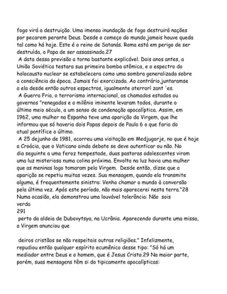 fogo virá a destruição. Uma imensa inundação de fogo destruirá nações
por pecarem perante Deus. Desde o começo do mundo,jamais houve queda
tal como há hoje. Este é o reino de Satanás. Roma está em perigo de ser
destruída, o Papa de ser assassinado.27
A data dessa previsão a torna bastante explicável. Dois anos antes, a
União Soviética testara sua primeira bomba atômica, e o espectro do
holocausto nuclear se estabelecera como uma sombra generalizada sobre
a consciência da época. Jamais foi exorcizada. Ao contrário,juntaramse
a ela desde então outros espectros, igualmente aterrorí zant 'es.
A Guerra Fria, o terrorismo internacional, os chamados estados ou
governos "renegados e o milênio iminente levaram todos, durante o
último meio século, a um senso de condenação apocalíptica. Assim, em
1962, uma mulher na Espanha teve uma aparição da Virgem, que lhe
informou que só haveria dois Papas depois de Paulo 6 o que faria do
atual pontífice o último.
A 25 dejunho de 1981, ocorreu uma visitação em Medjugorje, no que é hoje
a Croácia, que o Vaticano ainda debate se deve autenticar ou não. No
dia seguinte a uma feroz tempestade, duas pastoras adolescentes viram
uma luz misteriosa numa colina próxima. Envolta na luz havia uma mulher
que as meninas logo tomaram pela Virgem. Desde então, dizse que a
aparição se repetiu muitas vezes. Sua mensagem, quando ela transmite
alguma, é frequentemente sinistra: Venho chamar o mundo à conversão
pela última vez. Após este período, não mais aparecerei nesta terra."28
Numa ocasião, ela demonstrou uma louvável tolerância: Não sois
verda
291
perto da aldeia de Dubovytsya, na Ucrânia. Aparecendo durante uma missa,
a Virgem anunciou que
deiros cristãos se não respeitais outras religiões." Infelizmente,
repudiou então qualquer espírito ecumênico desse tipo: "Só há um
mediador entre Deus e o homem, que é Jesus Cristo.29 Na maior parte,
porém, suas mensagens têm si do tipicamente apocalípticas:
 