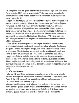 "E chegada a hora em que o demônio foi autorizado a agir com toda a sua
força e poder.30 E, mais urgente ainda: Virá o castigo se o mundo não
se converter. Chamai toda a humanidade à conversão. Tudo depende de
vossa conversão.31
A aparição de Medjugorje parecia ciumenta de outras manifestações de si
mesma, investindo contra falsas visões e advertindo que "muitos fingem
ver Jesus e a Mãe de Deus, e entender suas palavras, mas estão, na
verdade, mentindo.32 O problema para o Cardeal Ratzinger e para a
Congregação para a Doutrina da Fé édeterminar quais são de fato as que
devem ser declaradas falsas e quais validadas. Têm mais que o bastante
para mantê-los ocupados. No início da década de 1990, havia mais de
260 aparições recentes da Virgem, e o número cresce constantemente.
O Fim do Papado?
As de Fátima e outras aparições da Virgem não são as únicas de tais
profecias pejadas de condenação que pairam sobre a Igreja. Também se
diz que o Cardeal Ratzinger e o PapaJoão Paulo 2 são obcecados com as
profecias de São Malaquias, um monge irlandês nascido emArmagh, em
1094, e morto em Clairvaux, em 1148, com São Bernardo, seu amigo,
colega e confidente ao lado. Uma versão impressa de suas profecias
apareceu pela primeira vez numa história da Igreja publicada em 1559.
Numa imagística envolta em ambiguidade, as profecias de Malaquias têm
mais que um pouco em comum com as de Nostradamus. Começando com um de
sua própria era, ele relaciona um
292
VISÕES DE MARIA
total de 112 pontífices e oferece uma epígrafe em latim que pretende
resumir e encapsular o caráter do reinado de cada um. O Papa atual,João
Paulo 2, é o 1110 na sequência o penúltimo. O lema a ele associado é
De Labore Solis ("Da obra do sol).23
Como as quadrinhas de Nostradamus, isso pode ser interpretado como
significando o que se quiser. Alguns comentaristas se esforçaram por ver
um paralelo entre as extensas viagens de João Paulo 2 de longe mais
extensas que as de qualquer pontífice na história e o movimento
 