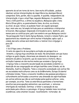 aparente do sol em torno da terra. Sem muita dificuldade, podese
idealizar outras interpretações de importância (ou desimportância)
comparável. Esta, porém, não é a questão. A questão, independente de
interpretação, é que o atual Papa, segundo Malaquias, é o penúltimo.
Para o 1120 pontífice, o último na sequência, Malaquias apõe o lema
Gloria Olivae glória, ou possivelmente fama, da oliva, ou oliveira,
ou olival, do qual, talvez, se pudesse fazer um cajado episcopal.
Aqui, mais uma vez, há ampla latitude para os candidatos a intérpretes
brincarem. Mas qualquer disposição à brincadeira seria desfeita, pelo
menos para os católicos pios, pelo tom sombrio em que Malaquias conclui:
Na perseguição final à Santa Igreja Romana, reinará o romano Pedro, que
apascentará seu rebanho por entre muitas tribulações; após o quê, a
cidade das sete colinas será destruída e o temível Juiz virájulgar o
povo.35
293
li 16 O Papa como o Problema
D iante do espectro de sua própria extinção em perspectiva e
iminente, a Igreja hoje encolhese de medo. Na obtusidade com que busca
refúgio no gasto dogma, discernese um elemento de desespero um
elemento de pânico incipiente, que às vezes beira a histeria. Mas a
extinção é apenas um dos muitos medos que acossam a Igreja hoje.
A Igreja teme a crescente secularização da sociedade ocidental e a
deserção de sua congregação em antigos bastiões como Irlanda, sul da
Alemanha, Austria e Espanha. Teme a crescente acomodação com outras fés
em sociedades multiculturais como as da GrãBretanha, Europa Ocidental
e Estados Unidos. Teme a crescente tendência das pessoas psicológica e
culturalmente sofisticadas a encontrar uma dimensão de espiritualidade
em outras esferas que não as controladas pelos padres esferas como,
por exemplo, as artes. Teme os embriônicos panteísmo e hermetismo
envoltos nas preocupações ambientais, que acentuam a natureza
interligada da realidade. Continua a temer a usurpação de sua
autoridade pela ciência e a psicologia. A Igreja também teme iniciativas
ecumênicas, como atestam recusas recentemente reiteradas de
 