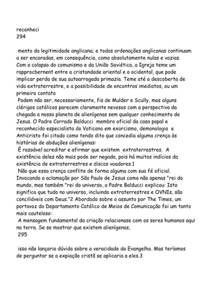 reconheci
294
mento da legitimidade anglicana; e todas ordenações anglicanas continuam
a ser encaradas, em consequência, como absolutamente nulas e vazias.
Com o colapso do comunismo e da União Soviética, a Igreja teme um
rapprocbernent entre a cristandade oriental e a ocidental, que pode
implicar perda de sua autoarrogada primazia. Teme até a descoberta de
vida extraterrestre, e a possibilidade de encontros imediatos, ou um
primeiro contato
Podem não ser, necessariamente, fis de Mulder e Scully, mas alguns
clérigos católicos parecem claramente nevosos com a perspectiva da
chegada a nosso planeta de alienígenas sem qualquer conhecimento de
Jesus. O Padre Corrado Balducci membro oficial da casa papal e
reconhecido especialista do Vaticano em exorcismo, demonologia e
Anticristo foi citado como tendo dito que concedia alguma crença às
histórias de abduções alienígenas:
É razoável acreditar e afirmar que existem extraterrestres. A
existência deles não mais pode ser negada, pois há muitos indícios da
existência de extraterrestres e discos voadores.1
Não que essa crença conflite de forma alguma com sua fé oficial.
Invocando a aclamação por São Paulo de Jesus como não apenas "rei do
mundo, mas também "rei do universo, o Padre Balducci explicou: Isto
significa que tudo no universo, incluindo extraterrestres e OVNIs, são
conciliáveis com Deus."2 Abordado sobre o assunto por The Times, um
portavoz do Departamento Católico de Meios de Comunicação foi um tanto
mais cauteloso:
A mensagem fundamental da criação relacionase com os seres humanos aqui
na terra. Se se mostrar que existem alienígenas,
295
isso não lançaria dúvida sobre a veracidade do Evangelho. Mas teríamos
de perguntar se a expiação cristã se aplicaria a eles.3
 
