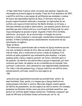 O Papa João Paulo 2 parece estar cercando suas apostas. Segundo uma
informação na primeira página do Sunday Times de 14 de dezembro de 1997,
o pontífice solicitou a uma equipe de astrônomos que sondasse o cosmos
em busca das impressões digitais de Deus. O Vaticano tem hoje um
projeto especificamente dedicado a investigar as implicações de um
contato com raças extraterrestres. No Monte Graham, no Arizona, o
Vaticano mantém seu próprio observatório, com pessoal jesuíta. Entre as
questões que eles tratam está se a crucificação de Jesus pode ter salvo
raças alienígenas do pecado original. Segundo o Padre Chris Corbally,
subdiretor do projeto: Se se encontrasse civilização em outros
planetas, e fosse exequível a comunicação, mandaríamos missionários para
salválos. O Padre Corbally parece absolutamente inconsciente de sua
estonteante arrogância.
Bispo de Roma
Tão numerosos e generalizados são os medos da Igreja moderna que ela
vive num verdadeiro estado de sítio. Mas um medo em particular, por
trás de todos, dita e condiciona os outros o medo da mudança. E no
entanto se pode argumentar que exatamente pela mudança e só pela
mudança pode a Igrej a esperar garantir um futuro relevante para si.
No passado, ela manteve sua sobrevivência graças à disposição, por mais
relutante que fosse, de adaptar-se às circunstâncias em mutação. Para
continuar a sobreviver, deve demonstrar uma adaptabilidade semelhante.
Por toda a vida das pessoas hoje, a Igreja constituiu um edifício único,
ostensivamente unificado, monolítico uma espécie de
296
autocracia que supostamente preside sua autodefinida esfera de
espiritualidade. Essa, porém, é a imagem que a Igreja desfruta em
nossas psiques individual e coletiva. Mas essa imagem resulta apenas
de hábitos de pensamento, de uma espécie de inércia mental. Por exemplo,
pensamos nos Estados Unidos como uma única entidade monolítica que
parece ter existido desde tempos imemoriais. Tendemos a esquecer que
ainda há 140 anos os Estados Unidos estiveram por um fio da
 