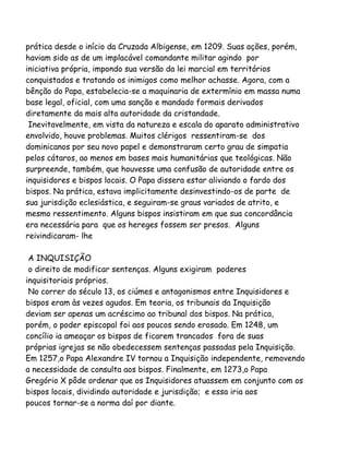 prática desde o início da Cruzada Albigense, em 1209. Suas ações, porém,
haviam sido as de um implacável comandante militar agindo por
iniciativa própria, impondo sua versão da lei marcial em territórios
conquistados e tratando os inimigos como melhor achasse. Agora, com a
bênção do Papa, estabelecia-se a maquinaria de extermínio em massa numa
base legal, oficial, com uma sanção e mandado formais derivados
diretamente da mais alta autoridade da cristandade.
Inevitavelmente, em vista da natureza e escala do aparato administrativo
envolvido, houve problemas. Muitos clérigos ressentiram-se dos
dominicanos por seu novo papel e demonstraram certo grau de simpatia
pelos cátaros, ao menos em bases mais humanitárias que teológicas. Não
surpreende, também, que houvesse uma confusão de autoridade entre os
inquisidores e bispos locais. O Papa dissera estar aliviando o fardo dos
bispos. Na prática, estava implicitamente desinvestindo-os de parte de
sua jurisdição eclesiástica, e seguiram-se graus variados de atrito, e
mesmo ressentimento. Alguns bispos insistiram em que sua concordância
era necessária para que os hereges fossem ser presos. Alguns
reivindicaram- lhe
A INQUISIÇÃO
o direito de modificar sentenças. Alguns exigiram poderes
inquisitoriais próprios.
No correr do século 13, os ciúmes e antagonismos entre Inquisidores e
bispos eram às vezes agudos. Em teoria, os tribunais da Inquisição
deviam ser apenas um acréscimo ao tribunal dos bispos. Na prática,
porém, o poder episcopal foi aos poucos sendo erosado. Em 1248, um
concílio ia ameaçar os bispos de ficarem trancados fora de suas
próprias igrejas se não obedecessem sentenças passadas pela Inquisição.
Em 1257,o Papa Alexandre IV tornou a Inquisição independente, removendo
a necessidade de consulta aos bispos. Finalmente, em 1273,o Papa
Gregório X pôde ordenar que os Inquisidores atuassem em conjunto com os
bispos locais, dividindo autoridade e jurisdição; e essa iria aos
poucos tornar-se a norma daí por diante.
 