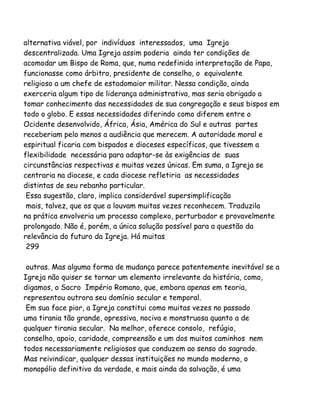 alternativa viável, por indivíduos interessados, uma Igreja
descentralizada. Uma Igreja assim poderia ainda ter condições de
acomodar um Bispo de Roma, que, numa redefinida interpretação de Papa,
funcionasse como árbitro, presidente de conselho, o equivalente
religioso a um chefe de estadomaior militar. Nessa condição, ainda
exerceria algum tipo de liderança administrativa, mas seria obrigado a
tomar conhecimento das necessidades de sua congregação e seus bispos em
todo o globo. E essas necessidades diferindo como diferem entre o
Ocidente desenvolvido, África, Ásia, América do Sul e outras partes
receberiam pelo menos a audiência que merecem. A autoridade moral e
espiritual ficaria com bispados e dioceses específicos, que tivessem a
flexibilidade necessária para adaptar-se às exigências de suas
circunstâncias respectivas e muitas vezes únicas. Em suma, a Igreja se
centraria na diocese, e cada diocese refletiria as necessidades
distintas de seu rebanho particular.
Essa sugestão, claro, implica considerável supersimplificação
mais, talvez, que os que a louvam muitas vezes reconhecem. Traduzila
na prática envolveria um processo complexo, perturbador e provavelmente
prolongado. Não é, porém, a única solução possível para a questão da
relevância do futuro da Igreja. Há muitas
299
outras. Mas alguma forma de mudança parece patentemente inevitável se a
Igreja não quiser se tornar um elemento irrelevante da história, como,
digamos, o Sacro Império Romano, que, embora apenas em teoria,
representou outrora seu domínio secular e temporal.
Em sua face pior, a Igreja constitui como muitas vezes no passado
uma tirania tão grande, opressiva, nociva e monstruosa quanto a de
qualquer tirania secular. Na melhor, oferece consolo, refúgio,
conselho, apoio, caridade, compreensão e um dos muitos caminhos nem
todos necessariamente religiosos que conduzem ao senso do sagrado.
Mas reivindicar, qualquer dessas instituições no mundo moderno, o
monopólio definitivo da verdade, e mais ainda da salvação, é uma
 
