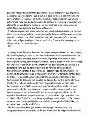 parecer recuar fugidiamente para longe, mas éimprovável que algum dia
desapareça por completo, que algum dia seja inteira e definitivamente
cartografado. É ingênuo, na melhor das hipóteses, imaginar que um dia
saberemos tudo que se pode saber. Ao contrário, tem de permanecer um
elemento de verdadeiro mistério, em nós mesmos e no cosmo à nossa
volta. Nem quereríamos que fosse diferente.
A religião organizada ainda pode ter um papel a desempenhar em nossas
vidas, em nossa sociedade, em nosso mundo. Para os milhões que se voltam
para ela em busca de alívio, consolo, caridade, compreensão e mesmo
sabedoria, a Igreja não precisa ser reduzida à irrelevância oujogada no
obsoleto lixo da história como
302
o antigo Sacro Império Romano. Se quiser escapar desse destino, porém,
ela e a Congregação para a Doutrina da Fé que codifica sua doutrina têm
de sair de seus bunkers. Devese construir pontes mais novas e mais
fortes para outras denominações cristãs, para o espectro de fés e credos
nãocristãos. Também se deve construir tais pontes para as ciências e a
psicologia para que os dois arquirivais da religião organizada, ao
tentarem cartografar o desconhecido, possam fazê-lo sem invadir os
domínios do genuíno, válido e necessário mistério. E também pontes para
as artes. No passado, as artes ajudaram a religião organizada a dar
testemunho do sagrado. Em meados do século 19, porém, como afirmou
Flaubert, a religião abdicou de toda responsabilidade por dar esse
testemunho; e o artista, como uma questão de política cada vez mais
consciente e deliberada, assumiu o papel abandonado pelo padre. Ao
tentar compreender e transmitir um senso do sagrado, do divino, do
espiritual ou do que se queira chamar, o padre deve hoje aprender com
o artista. O próprio Papa, e a Congregação para a Doutrina da Fé, devem
mostrar uma compreensão da espiritualidade comparável àde Rilke, por
exemplo, Yeats ou PatrickWhite.
São esses os desafios que enfrenta a Igreja como um todo, e a
Congregação para a Doutrina da Fé em particular, às vésperas do milênio.
 