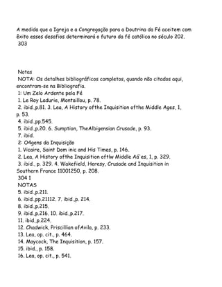 A medida que a Igreja e a Congregação para a Doutrina da Fé aceitem com
êxito esses desafios determinará o futuro da fé católica no século 202.
303
Notas
NOTA: Os detalhes bibliográficos completos, quando não citados aqui,
encontram-se na Bibliografia.
1: Um Zelo Ardente pela Fé
1. Le Roy Ladurie, Montaillou, p. 78.
2. ibid.,p.81. 3. Lea, A History ofthe Inquisition ofthe Middle Ages, 1,
p. 53.
4. ibid.,pp.545.
5. ibid.,p.20. 6. Sumption, TheAlbigensian Crusade, p. 93.
7. ibid.
2: O4gens da Inquisição
1. Vicaire, Saint Dom inic and His Times, p. 146.
2. Lea, A History ofthe Inquisition oftlw Middle Aá'es, 1, p. 329.
3. ibid., p. 329. 4. Wakefield, Heresy, Crusade and Inquisition in
Southern France 11001250, p. 208.
304 1
NOTAS
5. ibid.,p.211.
6. ibid.,pp.21112. 7. ibid.,p. 214.
8. ibid.,p.215.
9. ibid.,p.216. 10. ibid.,p.217.
11. ibid.,p.224.
12. Chadwick, Priscillian ofAvila, p. 233.
13. Lea, op. cit., p. 464.
14. Maycock, The Inquisition, p. 157.
15. ibid., p. 158.
16. Lea, op. cit., p. 541.
 