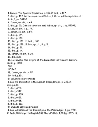 1. Kamen, The Spanish Inquisition, p. 139. 2. ibid., p. 137.
3. ibid., p. 49.0 texto completo estáin Lea,A Historyofthelnquisition of
Spain, 1, pp. 58790.
4. Kamen, op. cit., p. 49.
5. ibid., p. 50. O texto completo está in Lea, op. cit., 1, pp. 59092.
6. Lea, op. cit., 1, p. 174.
7. Kamen, op. cit., p. 69.
8. ibid., p. 174.
9. ibid., p. 178.
10. ibid., p. 176. 11. ibid.,p. 186.
12. ibid., p. 188. 13. Lea, op. cit., 3, p. 5.
14. ibid., p. 22.
15. ibid., p. 17.
16. Kamen, op. cit., p. 20.
17. ibid.,p.21.
18. Netanyahu, The Origins of the Inquisition in F!fieenth Century
Spain, p. 1090.
306
NOTAS
19. Kamen, op. cit., p. 57.
20. ibid.,p.301.
5: Salvando o Novo Mundo
1. Lea, lhe Inquisition in the Spanish Dependencies, p. 233. 2.
ibid.,p.233.
3. ibid.,p.286.
4. ibid.,p.347.
5. ibid., p. 455.
6. ibid.,p.461.
7. ibid.,p.466.
8. ibid., p. 510.
6: Cruzada Contra a Bruxaria
1. Lea, A Histoiy aI the Inquisition ai the MiddleAges, 3, pp. 4934.
2. Bede,AHistoryoftheEnglishChUrChatldPeOple, 1,30 (pp. 867). 3.
 