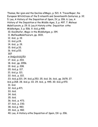Thomas, Rei igion and the Decline ofMagic, p. 521. 4. TrevorRoper, lhe
European WitchCraze of the 5 ixteenth and Seventeenth Centuries, p. 32.
5. Lea, A History of the Inquisition of Spain, IV, p. 206. 6. Lea, A
History of the Inquisition ai the Middle Ages, 3, p. 497. 7. Malieus
Maleficarutn, p. 29. 8. Lea,A Histoty oithe Inquisition oithe
MiddleAges, 3, p. 506. 9. ibid.,p.498.
10. Kieckhefer, Magic in the MiddleAges, p. 194.
11. MafleusMaleflcarurn, pp. 3031.
12. ibid., p. 19.
13. ibid.,p.24.
14. ibid., p. 19.
15. ibid.,p.33.
16. ibid.,p.53.
307
A INQUISIÇÃO
17. ibid., p. 203.
18. ibid., pp. 2056.
19. ibid., p. 208.
20. ibid.,p. 117.
21. ibid.,p. 121.
22. ibid., p. 122.
23. ibid.,p.221. 24. ibid.,p.253. 25. ibid. 26. ibid., pp. 2678. 27.
ibid.,p.268. 28. ibid.,p. 111. 29. ibid., p. 445. 30. ibid.,p.470.
31. ibid.
32. ibid.,p.471.
33. ibid.
34. ibid.
35. ibid.
36. ibid., p. 473.
37. ibid., p. 230.
38. ibid.,p. 483.
39. ibid., p. 482.
40. Lea, A History oithe Inquisition of Spain, IX~ p. 206.
 