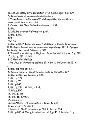 41. Lea, A History oithe Inquisition oíthe Middle Ages, 3, p. 539.
7: Combatendo a Heresia do Protestantismo
1. TrevorRoper, lhe European WitchCraze oithe Sixteenth and
Seventeenth Centuri es, p. 66.
2. Chastel, Art 014w Italian Renaissance, p. 202.
3. ibid.
4. Kidd, lhe Counter-Refrrmation, p. 44.
5. ibid., p. 59.
308
NOTAS
6. ibid., p. 57. 7. Index Librorum Prohibitorutn, Cidade do Vaticano,
1948. Depois lançado com os acréscimos seguintes p. 509. 8. Agrippa,
lhe Vanity oiArts and Sciences, p. 328.
9. Thorndike, A History of Magic and Experimental Sciences, 7, p. 292.
10. ibid., p. 293. 11. ibid.
8: O Medo dos Místicos
1. lhe Cloud of Unknowing, capítulo 67, p. 96. 2. ibid., capítulo 13, p.
31.
3. ibid., capítulo 55, p. 81.
4. Teresa, lhe Lífe oiSaint Teresa oiAvila by Herse!f p. 127.
5. ibid., p. 303. Ver também p. 139.
6. ibid., p. 127.
7. ibid., p. 75.
8. ibid.,p.243.
9. ibid., p. 298. 10. ibid., p. 294.
11. ibid.,p.300.
12. ibid., p. 298.
13. ibid., pp. 300301.
14. ibid.,p.311.
15. Lea,AHistoiyofthelnquisition ai Spain, 1V p. 3.
9: Maçonaria e Inquisição
1. Lennhoff, The Freetnasons, p. 283. 2. ibid., p. 284.
3. ibid.,p.286. 4. Thory,Acta LatomorunL 1, p. 43. 5. Lennhoff, op.
 