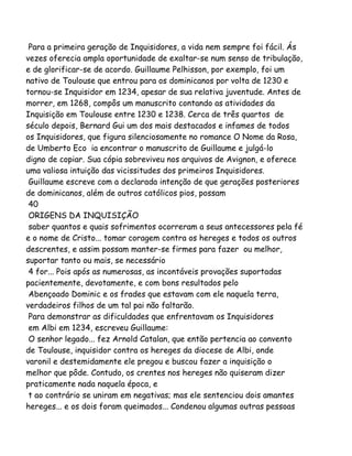 Para a primeira geração de Inquisidores, a vida nem sempre foi fácil. Ás
vezes oferecia ampla oportunidade de exaltar-se num senso de tribulação,
e de glorificar-se de acordo. Guillaume Pelhisson, por exemplo, foi um
nativo de Toulouse que entrou para os dominicanos por volta de 1230 e
tornou-se Inquisidor em 1234, apesar de sua relativa juventude. Antes de
morrer, em 1268, compôs um manuscrito contando as atividades da
Inquisição em Toulouse entre 1230 e 1238. Cerca de três quartos de
século depois, Bernard Gui um dos mais destacados e infames de todos
os Inquisidores, que figura silenciosamente no romance O Nome da Rosa,
de Umberto Eco ia encontrar o manuscrito de Guillaume e julgá-lo
digno de copiar. Sua cópia sobreviveu nos arquivos de Avignon, e oferece
uma valiosa intuição das vicissitudes dos primeiros Inquisidores.
Guillaume escreve com a declarada intenção de que gerações posteriores
de dominicanos, além de outros católicos pios, possam
40
ORIGENS DA INQUISIÇÃO
saber quantos e quais sofrimentos ocorreram a seus antecessores pela fé
e o nome de Cristo... tomar coragem contra os hereges e todos os outros
descrentes, e assim possam manter-se firmes para fazer ou melhor,
suportar tanto ou mais, se necessário
4 for... Pois após as numerosas, as incontáveis provações suportadas
pacientemente, devotamente, e com bons resultados pelo
Abençoado Dominic e os frades que estavam com ele naquela terra,
verdadeiros filhos de um tal pai não faltarão.
Para demonstrar as dificuldades que enfrentavam os Inquisidores
em Albi em 1234, escreveu Guillaume:
O senhor legado... fez Arnold Catalan, que então pertencia ao convento
de Toulouse, inquisidor contra os hereges da diocese de Albi, onde
varonil e destemidamente ele pregou e buscou fazer a inquisição o
melhor que pôde. Contudo, os crentes nos hereges não quiseram dizer
praticamente nada naquela época, e
t ao contrário se uniram em negativas; mas ele sentenciou dois amantes
hereges... e os dois foram queimados... Condenou algumas outras pessoas
 