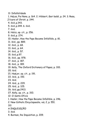 11: Infalibilidade
1. HaLes, Pio Nono, p. 164. 2. Hibbert, Gari baldi, p. 24. 3. Rosa,
J/icars of Christ, p. 244.
4. ibid.,p.343.
5. ibid.,p.344. 6. ibid.
7. ibid.
8. Halcs, op. cit., p. 256.
9. ibid.,p. 274.
10. Hasler, How the Pape Became Infallible, p. 81.
11. ibid., pp. 889.
12. ibid., p. 68.
13. ibid., p. 64.
14. ibid., p. 57.
15. ibid.,p.97.
16. ibid., pp. 978.
17. ibid., p. 187.
18. ibid., p. 189.
19. Kelly, The Oxford Dictionary of Papes, p. 310.
20. ibid.
21. HasLer, op. cit., p. 191.
22. ibid., p. 192.
23. ibid.
24. ibid., p. 229.
25. ibid., p. 125.
26. ibid.,pp.2413.
27. Kelly, op. cit., p. 310.
12: O Santo Oficio
1. Hasler, How the Pape Became Infallible, p. 246.
2. New Catholic Encyclopaedia, voL 2, p. 551.
311
A INQUISIÇÃO
3. ibid.
4. Burman, lhe Inquisition, p. 209.
 