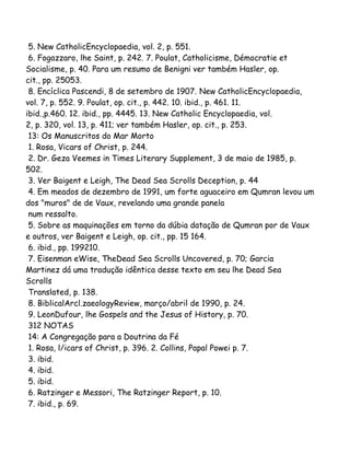 5. New CatholicEncyclopaedia, vol. 2, p. 551.
6. Fogazzaro, lhe Saint, p. 242. 7. Poulat, Catholicisme, Démocratie et
Socialisme, p. 40. Para um resumo de Benigni ver também Hasler, op.
cit., pp. 25053.
8. Encíclica Pascendi, 8 de setembro de 1907. New CatholicEncyclopaedia,
vol. 7, p. 552. 9. Poulat, op. cit., p. 442. 10. ibid., p. 461. 11.
ibid.,p.460. 12. ibid., pp. 4445. 13. New Catholic Encyclopaedia, vol.
2, p. 320, vol. 13, p. 411; ver também Hasler, op. cit., p. 253.
13: Os Manuscritos do Mar Morto
1. Rosa, Vicars of Christ, p. 244.
2. Dr. Geza Veemes in Times Literary Supplement, 3 de maio de 1985, p.
502.
3. Ver Baigent e Leigh, The Dead Sea Scrolls Deception, p. 44
4. Em meados de dezembro de 1991, um forte aguaceiro em Qumran levou um
dos "muros" de de Vaux, revelando uma grande panela
num ressalto.
5. Sobre as maquinações em torno da dúbia datação de Qumran por de Vaux
e outros, ver Baigent e Leigh, op. cit., pp. 15 164.
6. ibid., pp. 199210.
7. Eisenman eWise, TheDead Sea Scrolls Uncovered, p. 70; Garcia
Martinez dá uma tradução idêntica desse texto em seu lhe Dead Sea
Scrolls
Translated, p. 138.
8. BiblicalArcl.zaeologyReview, março/abril de 1990, p. 24.
9. LeonDufour, lhe Gospels and the Jesus of History, p. 70.
312 NOTAS
14: A Congregação para a Doutrina da Fé
1. Rosa, l/icars of Christ, p. 396. 2. Collins, Papal Powei p. 7.
3. ibid.
4. ibid.
5. ibid.
6. Ratzinger e Messori, The Ratzinger Report, p. 10.
7. ibid., p. 69.
 
