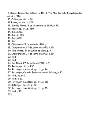 8. Reese, Inside the Vatican, p. 161. 9. The New Catholic Encyclopaedia,
vol. 4, p. 944.
10. Collins, op. cit., p. 16.
11. Reese, op. cit., p. 252.
12. Sunday Titnes, 2 de dezembro de 1984, p. 13.
13. Reese, op. cit., p. 250.
14. ibid.,p.252.
15. ibid., p. 255.
16. ibid.,p.259.
17. ibid.
18. Observer~ 27 de maio de 1990, p. 1.
19. Independent, 27 de junho de 1990, p. 10.
20. The Titnes, 27 de junho de 1990, p. 9.
21. Independent, 27 de junho de 1990, p. 10.
22. ibid.
23. ibid.
24. lhe Times, 27 de junho de 1990, p. 9.
25. Reese, op. cit., p. 255.
26. Ratzinger e Messori, op. cit., p. 46.
27. Ratzinger, Church, Ecunienisrn and Politics, p. 10.
28. ibid., pp. 910.
29. ibid., p. 10.
30. Ratzinger e Messori, op. cit., p. 111.
31. Ratzinger, op. cit., p. 80.
32. Ratzinger e Messori, op. cit., p. 45.
33. ibid.,p.49.
313
 