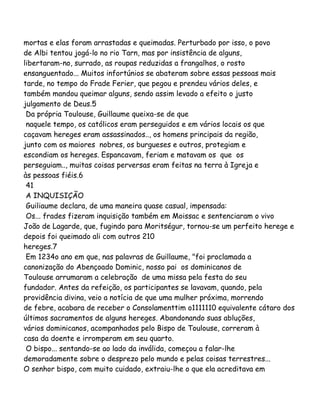 mortas e elas foram arrastadas e queimadas. Perturbado por isso, o povo
de Albi tentou jogá-lo no rio Tarn, mas por insistência de alguns,
libertaram-no, surrado, as roupas reduzidas a frangalhos, o rosto
ensanguentado... Muitos infortúnios se abateram sobre essas pessoas mais
tarde, no tempo do Frade Ferier, que pegou e prendeu vários deles, e
também mandou queimar alguns, sendo assim levado a efeito o justo
julgamento de Deus.5
Da própria Toulouse, Guillaume queixa-se de que
naquele tempo, os católicos eram perseguidos e em vários locais os que
caçavam hereges eram assassinados.., os homens principais da região,
junto com os maiores nobres, os burgueses e outros, protegiam e
escondiam os hereges. Espancavam, feriam e matavam os que os
perseguiam.., muitas coisas perversas eram feitas na terra à Igreja e
às pessoas fiéis.6
41
A INQUISIÇÃO
Guiliaume declara, de uma maneira quase casual, impensada:
Os... frades fizeram inquisição também em Moissac e sentenciaram o vivo
João de Lagarde, que, fugindo para Moritségur, tornou-se um perfeito herege e
depois foi queimado ali com outros 210
hereges.7
Em 1234o ano em que, nas palavras de Guillaume, "foi proclamada a
canonização do Abençoado Dominic, nosso pai os dominicanos de
Toulouse arrumaram a celebração de uma missa pela festa do seu
fundador. Antes da refeição, os participantes se lavavam, quando, pela
providência divina, veio a notícia de que uma mulher próxima, morrendo
de febre, acabara de receber o Consolamenttim o1111110 equivalente cátaro dos
últimos sacramentos de alguns hereges. Abandonando suas abluções,
vários dominicanos, acompanhados pelo Bispo de Toulouse, correram à
casa da doente e irromperam em seu quarto.
O bispo... sentando-se ao lado da inválida, começou a falar-lhe
demoradamente sobre o desprezo pelo mundo e pelas coisas terrestres...
O senhor bispo, com muito cuidado, extraiu-lhe o que ela acreditava em
 