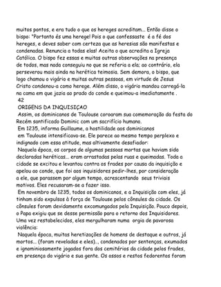 muitos pontos, e era tudo o que os hereges acreditam... Então disse o
bispo: "Portanto és uma herege! Pois o que confessaste é a fé dos
hereges, e deves saber com certeza que as heresias são manifestas e
condenadas. Renuncia a todas elas! Aceita o que acredita a Igreja
Católica. O bispo fez essas e muitas outras observações na presença
de todos, mas nada conseguiu no que se referia a ela; ao contrário, ela
perseverou mais ainda na herética teimosia. Sem demora, o bispo, que
logo chamou o vigário e muitas outras pessoas, em virtude de Jesus
Cristo condenou-a como herege. Além disso, o vigário mandou carregá-la
na cama em que jazia ao prado do conde e queimou-a imediatamente .
42
ORIGENS DA INQUISIÇAO
Assim, os dominicanos de Toulouse coroaram sua comemoração da festa do
Recém santificado Dominic com um sacrifício humano.
Em 1235, informa Guillaume, a hostilidade aos dominicanos
em Toulouse intensificava-se. Ele parece ao mesmo tempo perplexo e
indignado com essa atitude, mas altivamente desafiador:
Naquela época, os corpos de algumas pessoas mortas que haviam sido
declaradas heréticas... eram arrastadas pelas ruas e queimadas. Toda a
cidade se excitou e levantou contra os frades por causa da inquisição e
apelou ao conde, que foi aos inquisidores pedir-lhes, por consideração
a ele, que parassem por algum tempo, acrescentando seus triviais
motivos. Eles recusaram-se a fazer isso.
Em novembro de 1235, todos os dominicanos, e a Inquisição com eles, já
tinham sido expulsos à força de Toulouse pelos cônsules da cidade. Os
cônsules foram devidamente excomungados pela Inquisição. Pouco depois,
o Papa exigiu que se desse permissão para o retorno dos Inquisidores.
Uma vez restabelecidos, eles mergulharam numa orgia de pavorosa
violência:
Naquela época, muitas heretizações de homens de destaque e outros, já
mortos... (foram reveladas e eles).., condenados por sentenças, exumados
e ignominiosamente jogados fora dos cemitérios da cidade pelos frades,
em presença do vigário e sua gente. Os ossos e restos fedorentos foram
 