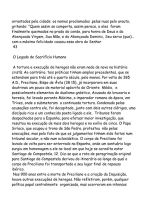 arrastados pela cidade: os nomes proclamados .pelas ruas pelo arauto,
gritando: "Quem assim se comporta, assim perece, e eles foram
finalmente queimados no prado do conde, para honra de Deus e da
Abençoada Virgem, Sua Mãe, e do Abençoado Dominic, Seu servo (que)...
com a máxima felicidade causou essa obra do Senhor
43
O Legado de Sacrifício Humano
A tortura e execução de hereges não eram nada de novo na história
cristã. Ao contrário, tais práticas tinham amplos precedentes, que se
estendiam para trás até o quarto século, pelo menos. Por volta de 385
A.D., Preciliano, Bispo de Ávila (38 15), já incorporara em suas
doutrinas um pouco de material apócrifo do Oriente Médio, e
possivelmente elementos de dualismo gnóstico. Acusado de bruxaria e
heresia, foi levado perante Máximo, o imperador romano da época, em
Trives, onde o submeteram a continuada tortura. Condenado pelas
acusações contra ele, foi decapitado, junto com dois outros clérigos, uma
discípula rica e um conhecido poeta ligado a ele. Tribunos foram
despachados para a Espanha, para efetuar maior investigação, que
resultou na execução de mais dois hereges e no exílio de cinco. O Papa
Siríaco, que ocupou o trono de São Pedro, protestou não pelas
execuções, mas pelo fato de que os julgamentos tinham sido feitos num
tribunal secular, e não num eclesiástico. O corpo de Preciliano foi
levado de volta para ser enterrado na Espanha, onde um santuário logo
surgiu em homenagem a ele no local em que hoje se acredita estar
Santiago de Compostela. 12 Diz-se que a rota de peregrinação original
para Santiago de Compostela derivou do itinerário ao longo do qual o
corpo de Preciliano foi transportado a seu lugar final de repouso
ibérico.
Nos 900 anos entre a morte de Preciliano e a criação da Inquisição,
houve outras execuções de hereges. Não refletiram, porém, qualquer
política papal centralmente organizada, mas ocorreram em intensos
 
