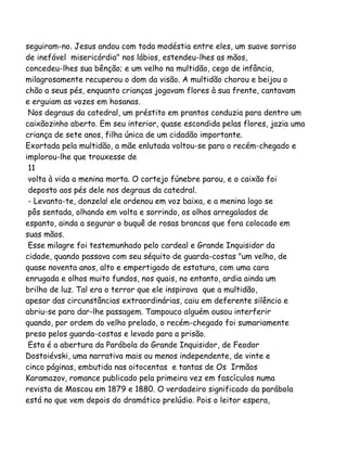 seguiram-no. Jesus andou com toda modéstia entre eles, um suave sorriso
de inefável misericórdia" nos lábios, estendeu-lhes as mãos,
concedeu-lhes sua bênção; e um velho na multidão, cego de infância,
milagrosamente recuperou o dom da visão. A multidão chorou e beijou o
chão a seus pés, enquanto crianças jogavam flores à sua frente, cantavam
e erguiam as vozes em hosanas.
Nos degraus da catedral, um préstito em prantos conduzia para dentro um
caixãozinho aberto. Em seu interior, quase escondida pelas flores, jazia uma
criança de sete anos, filha única de um cidadão importante.
Exortada pela multidão, a mãe enlutada voltou-se para o recém-chegado e
implorou-lhe que trouxesse de
11
volta à vida a menina morta. O cortejo fúnebre parou, e o caixão foi
deposto aos pés dele nos degraus da catedral.
- Levanta-te, donzela! ele ordenou em voz baixa, e a menina logo se
pôs sentada, olhando em volta e sorrindo, os olhos arregalados de
espanto, ainda a segurar o buquê de rosas brancas que fora colocado em
suas mãos.
Esse milagre foi testemunhado pelo cardeal e Grande Inquisidor da
cidade, quando passava com seu séquito de guarda-costas "um velho, de
quase noventa anos, alto e empertigado de estatura, com uma cara
enrugada e olhos muito fundos, nos quais, no entanto, ardia ainda um
brilho de luz. Tal era o terror que ele inspirava que a multidão,
apesar das circunstâncias extraordinárias, caiu em deferente silêncio e
abriu-se para dar-lhe passagem. Tampouco alguém ousou interferir
quando, por ordem do velho prelado, o recém-chegado foi sumariamente
preso pelos guarda-costas e levado para a prisão.
Esta é a abertura da Parábola do Grande Inquisidor, de Feodor
Dostoiévski, uma narrativa mais ou menos independente, de vinte e
cinco páginas, embutida nas oitocentas e tantas de Os Irmãos
Karamazov, romance publicado pela primeira vez em fascículos numa
revista de Moscou em 1879 e 1880. O verdadeiro significado da parábola
está no que vem depois do dramático prelúdio. Pois o leitor espera,
 