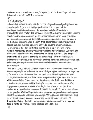 derivava seus precedente e sanção legais da lei da Roma Imperial, que
foi revivida no século XLI e se tornou
45
A INQUISIÇÃO
a base dos sistemas judiciais da Europa. Segundo o código legal romano,
a morte pelo fogo era o castigo padronizado para parricídio,
sacrilégio, incêndio criminoso, bruxaria e traição. Aí residia o
precedente para tratar dos hereges. Em 1224, o Sacro Imperador Romano
Frederico 2já aprovara uma lei na Lombardia que autorizava a queima
de hereges reincidentes. Em 1231, essa autorização foi incorporada na
lei siciliana. Durante 1238 e 1239, três declarações legais tornavam o
código judicial siciliano aplicável em todo o Sacro Império Romano.
O Imperador Frederico 2 dificilmente era ele próprio um cristão
modelo. Mergulhou em doutrinas visivelmente heterodoxas. Cultivava um
extenso conhecimento do pensamento islâmico e judaico. Era adepto
praticante de alquimia, astrologia e outros aspectos do que hoje se
chamaria esoterismo. Não morria de amores nem pela Igreja Católica nem
pelo Papa, que repetidas vezes o acusou de heresia e duas vezes o
excomungou.
Mas se a Igreja estava constantemente em choque com Frederico, não
tinha compunção em valer-se de seus códigos legais, e abraçou o fogo com
o furioso zelo da piromania institucionalizada. Um dos primeiros atos
da Inquisição dominicana foi exumar corpos de hereges executados em
Albi e queimá-los. Como se viu no depoimento de Guillaume Pelhisson
anteriormente, a exumação e imolação dos mortos revelaram-se tão
impopulares quanto a tortura e imolação dos vivos, e tais práticas
muitas vezes produziam uma reação hostil da população local, sobretudo
no Languedoc. Muitos Inquisidores precisavam de guardas armados para
escoltá-los quando andavam pelo campo. Vários foram assassinados. Tais
infortúnios, porém, não detiveram seu incendiário entusiasmo. O
Inquisidor Robert le Petit, por exemplo, abriu seu caminho a fogo por
todo o norte da França. Numa ocasião, em 1239, ele
46
 