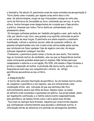 a Cantuária. No século 13, penitentes eram às vezes enviados em peregrinação à
Terra Santa como cruzados, por alguma coisa entre dois e oito
anos. Se sobrevivessem, exigia-se que trouxessem consigo na volta uma
carta do Patriarca de Jerusalém ou Acre, atestando seu serviço. A certa
altura, tantos hereges eram despachados em cruzada que o Papa proibiu
a prática, temendo que toda a Terra Santa se contaminasse com o
pensamento deles.
Os hereges confessos podiam ser também obrigados a usar, pelo resto da
vida, por dentro e por fora, uma grande cruz açafrão costurada no peito
e nas costas de seus trajes. O penitente era assim exposto a constante
humilhação, ridículo e escárnio sociais, além de ocasional violência. As
pessoas estigmatizadas com tais cruzes eram ostracizadas pelas outras,
que relutavam em fazer qualquer tipo de negócio com elas. As moças
achavam impossível conseguir maridos.
Finalmente, a penitencia podia tomar a forma de uma multa. Tais multas
logo se tornaram motivo de escândalo, uma vez que os Inquisidores muitas
vezes extorquiam grandes somas para si mesmos. Não tardou para que
campeassem o suborno e a corrupção. Em 1251, até mesmo o Papa reclamou e
proibiu a imposição de multas. A proibição não durou muito, porém, e os
Inquisidores mais uma vez conquistaram o direito de infligir
penitências pecuniárias ao seu critério.
49
A INQUISIÇÃO
A morte não concedia libertação da penitência. Se um homem morria antes
de completar a penitência a ele imposta, isso era interpretado como
condenação divina uma indicação de que sua sentença não fora
suficientemente severa aos olhos de Deus. Nesses casos, os ossos
do defunto eram exumados e queimados em público. Sua propriedade podia
ser legalmente confiscada, e a família sobrevivente responsabilizada
pela penitência, da mesma forma como o seria pelas suas dívidas.
Tais eram os castigos mais brandos, impostos por misericórdia àqueles
que confessavam voluntariamente seus pecados e delatavam outros. A
informação obtida de delatores era anotada em abrangentes detalhes.
 