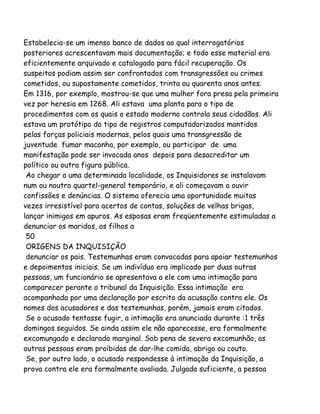 Estabelecia-se um imenso banco de dados ao qual interrogatórios
posteriores acrescentavam mais documentação; e todo esse material era
eficientemente arquivado e catalogado para fácil recuperação. Os
suspeitos podiam assim ser confrontados com transgressões ou crimes
cometidos, ou supostamente cometidos, trinta ou quarenta anos antes.
Em 1316, por exemplo, mostrou-se que uma mulher fora presa pela primeira
vez por heresia em 1268. Ali estava uma planta para o tipo de
procedimentos com os quais o estado moderno controla seus cidadãos. Ali
estava um protótipo do tipo de registros computadorizados mantidos
pelas forças policiais modernas, pelos quais uma transgressão de
juventude fumar maconha, por exemplo, ou participar de uma
manifestação pode ser invocada anos depois para desacreditar um
político ou outra figura pública.
Ao chegar a uma determinada localidade, os Inquisidores se instalavam
num ou noutro quartel-general temporário, e ali começavam a ouvir
confissões e denúncias. O sistema oferecia uma oportunidade muitas
vezes irresistível para acertos de contas, soluções de velhas brigas,
lançar inimigos em apuros. As esposas eram freqüentemente estimuladas a
denunciar os maridos, os filhos a
50
ORIGENS DA INQUISIÇÃO
denunciar os pais. Testemunhas eram convocadas para apoiar testemunhos
e depoimentos iniciais. Se um indivíduo era implicado por duas outras
pessoas, um funcionário se apresentava a ele com uma intimação para
comparecer perante o tribunal da Inquisição. Essa intimação era
acompanhada por uma declaração por escrito da acusação contra ele. Os
nomes dos acusadores e das testemunhas, porém, jamais eram citados.
Se o acusado tentasse fugir, a intimação era anunciada durante :1 três
domingos seguidos. Se ainda assim ele não aparecesse, era formalmente
excomungado e declarado marginal. Sob pena de severa excomunhão, as
outras pessoas eram proibidas de dar-lhe comida, abrigo ou couto.
Se, por outro lado, o acusado respondesse à intimação da Inquisição, a
prova contra ele era formalmente avaliada. Julgada suficiente, a pessoa
 